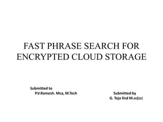 FAST PHRASE SEARCH FOR
ENCRYPTED CLOUD STORAGE
Submitted to
P.V.Ramesh. Mca, M.Tech Submitted by
G. Teja llnd M.sc(cs)
 