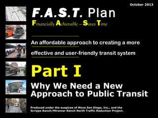 F.A.S.T. Plan

December 2013

Financially Achievable — Saves Time

An affordable approach to creating a more
effective and user-friendly transit system

Part I
Why We Need a New
Approach to Public Transit
Produced under the auspices of Move San Diego, Inc., and the
Scripps Ranch/Miramar Ranch North Traffic Reduction Project.
© 2008 by The Mission Group

© 2013 by The Mission Group

FAST Plan Pt 1: Why We Need a New Approach to Public Transit

1

 