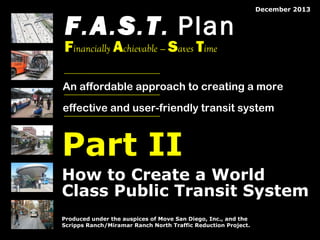 F.A.S.T. Plan

December 2013

Financially Achievable — Saves Time

An affordable approach to creating a more
effective and user-friendly transit system

Part II
How to Create a World
Class Public Transit System
Produced under the auspices of Move San Diego, Inc., and the
Scripps Ranch/Miramar Ranch North Traffic Reduction Project.
© 2008 by The Mission Group

© 2013 by The Mission Group

FAST Plan: How to Create a World Class Transit System

1

 
