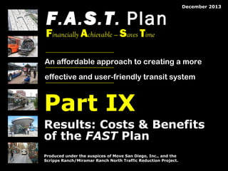 F.A.S.T. Plan

December 2013

Financially Achievable — Saves Time

An affordable approach to creating a more
effective and user-friendly transit system

Part IX
Results: Costs & Benefits
of the FAST Plan
Produced under the auspices of Move San Diego, Inc., and the
Scripps Ranch/Miramar Ranch North Traffic Reduction Project.
© 2008 by The Mission Group

© 2013 by The Mission Group

Move San Diego’s FAST Plan: A Better Transit Alternative for San Diego

1

 