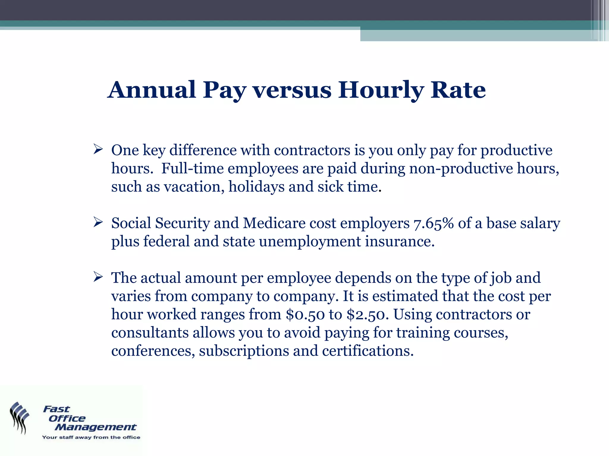 Annual Pay versus Hourly Rate One key difference with contractors is you only pay for productive hours.  Full-time employees are paid during non-productive hours, such as vacation, holidays and sick time . Social Security and Medicare cost employers 7.65% of a base salary plus federal and state unemployment insurance.  The actual amount per employee depends on the type of job and varies from company to company. It is estimated that the cost per hour worked ranges from $0.50 to $2.50. Using contractors or consultants allows you to avoid paying for training courses, conferences, subscriptions and certifications. 