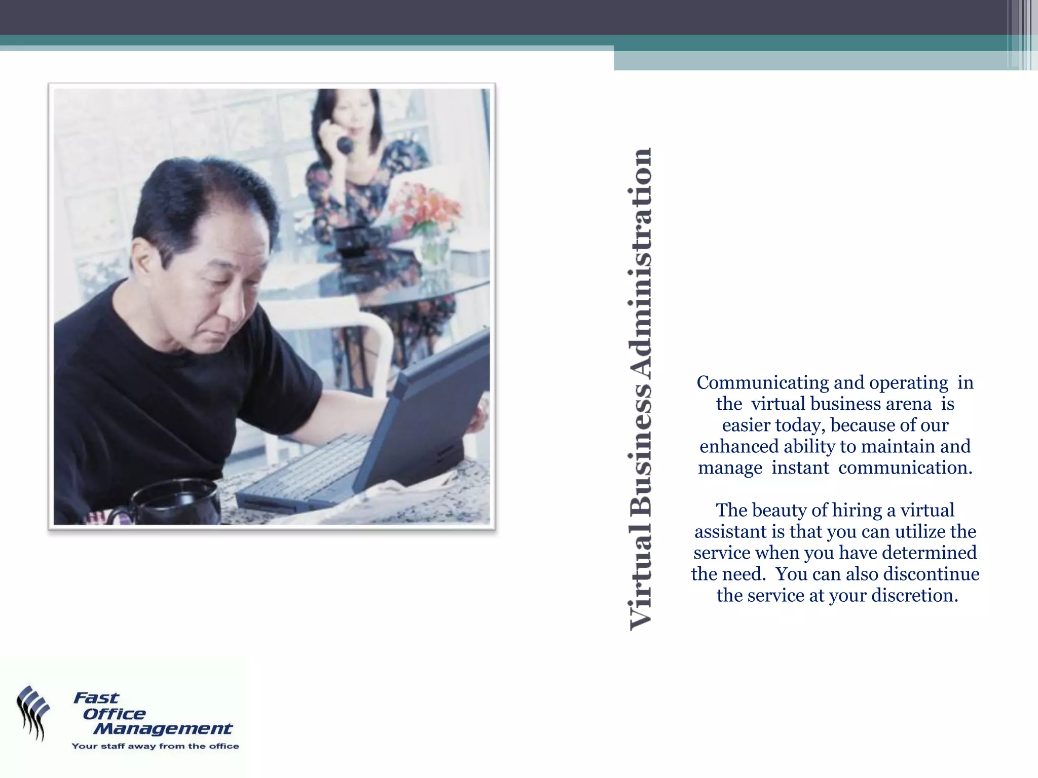 Communicating and operating  in the  virtual business arena  is easier today, because of our enhanced ability to maintain and manage  instant  communication. The beauty of hiring a virtual assistant is that you can utilize the service when you have determined the need.  You can also discontinue  the service at your discretion. 