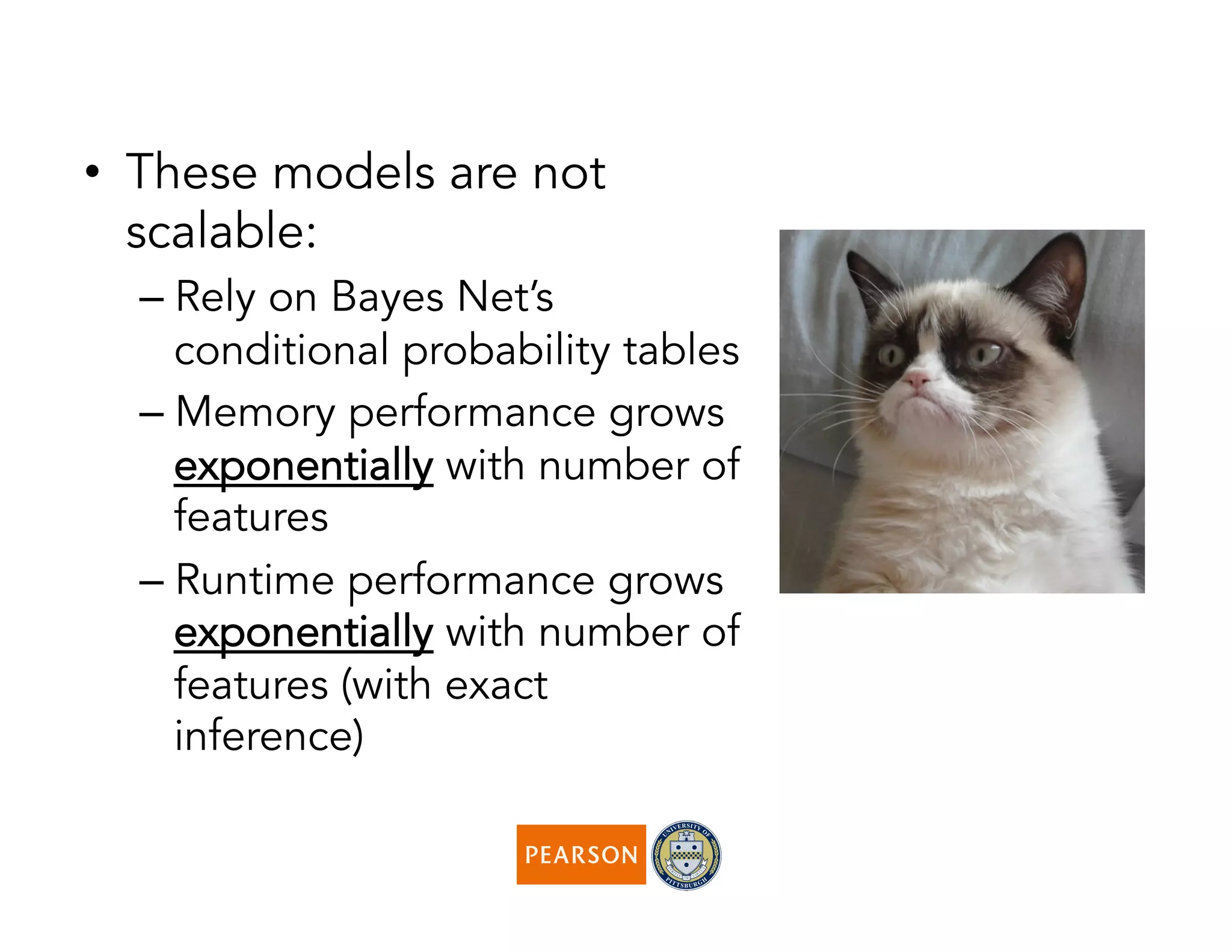 •  These models are not
scalable:
– Rely on Bayes Net’s
conditional probability tables
– Memory performance grows
exponentially with number of
features
– Runtime performance grows
exponentially with number of
features (with exact
inference)
 