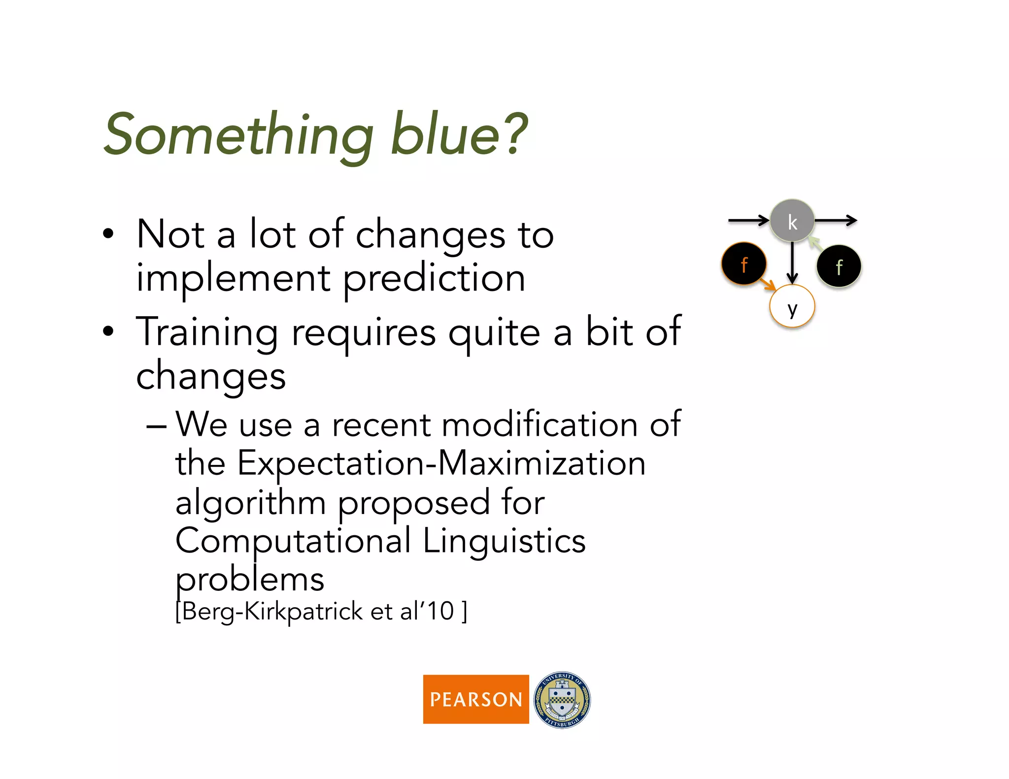 Something blue?
k	
  
y	
  
f	
  f	
  
•  Not a lot of changes to
implement prediction
•  Training requires quite a bit of
changes
– We use a recent modification of
the Expectation-Maximization
algorithm proposed for
Computational Linguistics
problems
[Berg-Kirkpatrick et al’10 ]
 