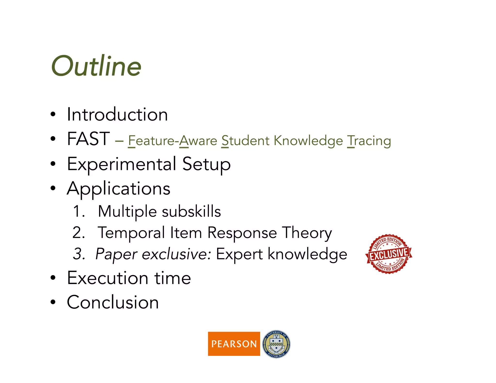Outline
•  Introduction
•  FAST – Feature-Aware Student Knowledge Tracing
•  Experimental Setup
•  Applications
1.  Multiple subskills
2.  Temporal Item Response Theory
3.  Paper exclusive: Expert knowledge
•  Execution time
•  Conclusion
 
