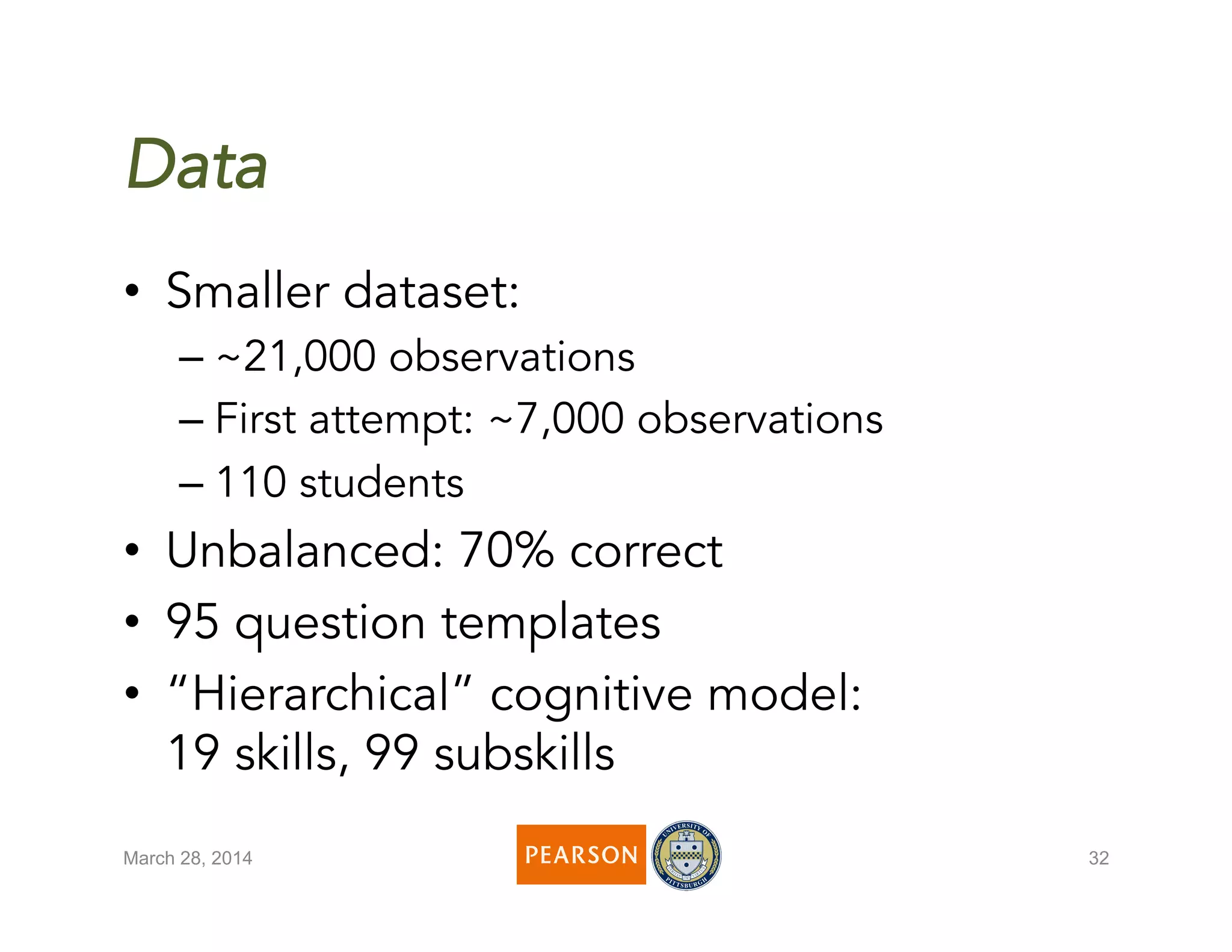 March 28, 2014 32
Data
•  Smaller dataset:
– ~21,000 observations
– First attempt: ~7,000 observations
– 110 students
•  Unbalanced: 70% correct
•  95 question templates
•  “Hierarchical” cognitive model:
19 skills, 99 subskills
 