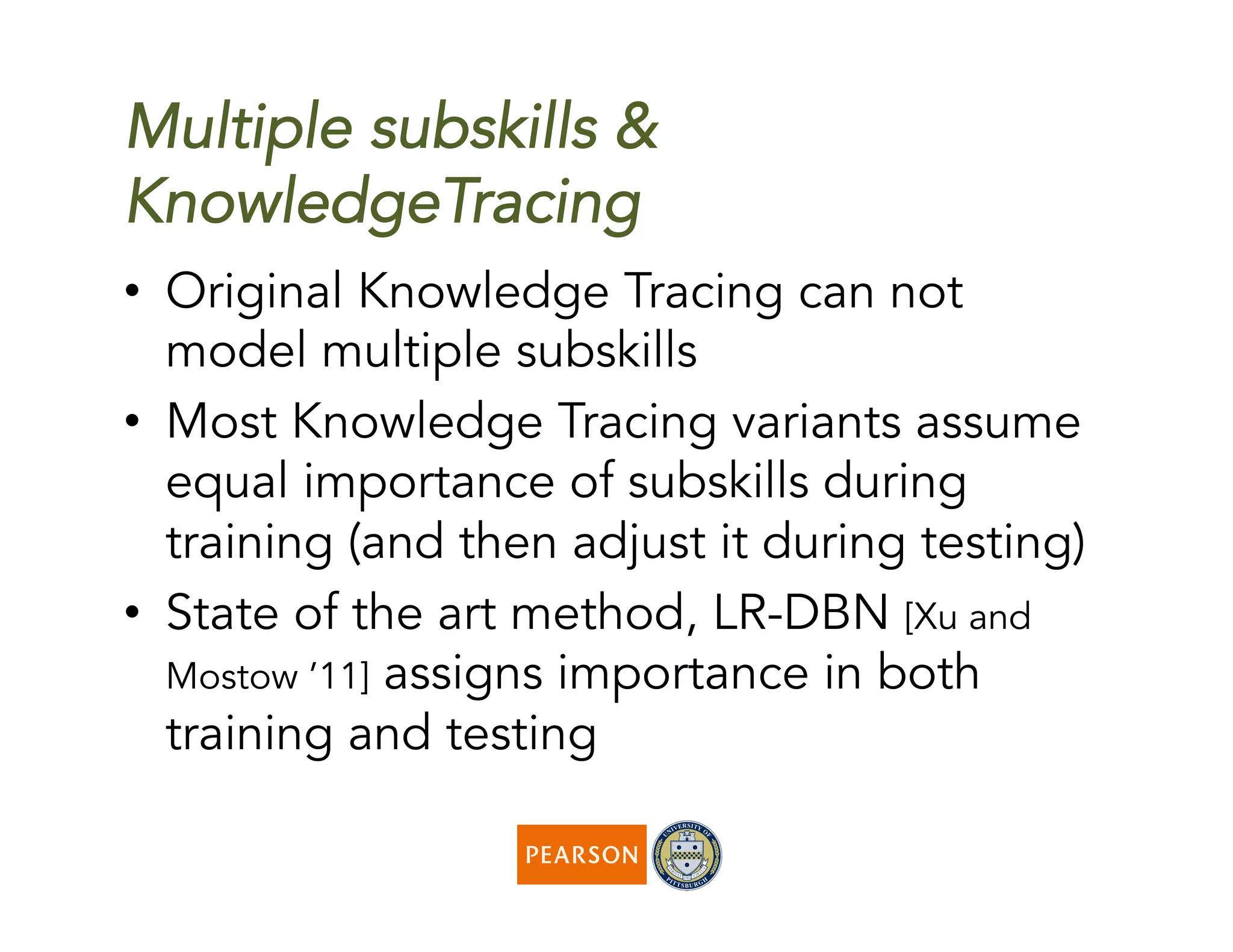 Multiple subskills &
KnowledgeTracing
•  Original Knowledge Tracing can not
model multiple subskills
•  Most Knowledge Tracing variants assume
equal importance of subskills during
training (and then adjust it during testing)
•  State of the art method, LR-DBN [Xu and
Mostow ’11] assigns importance in both
training and testing
 