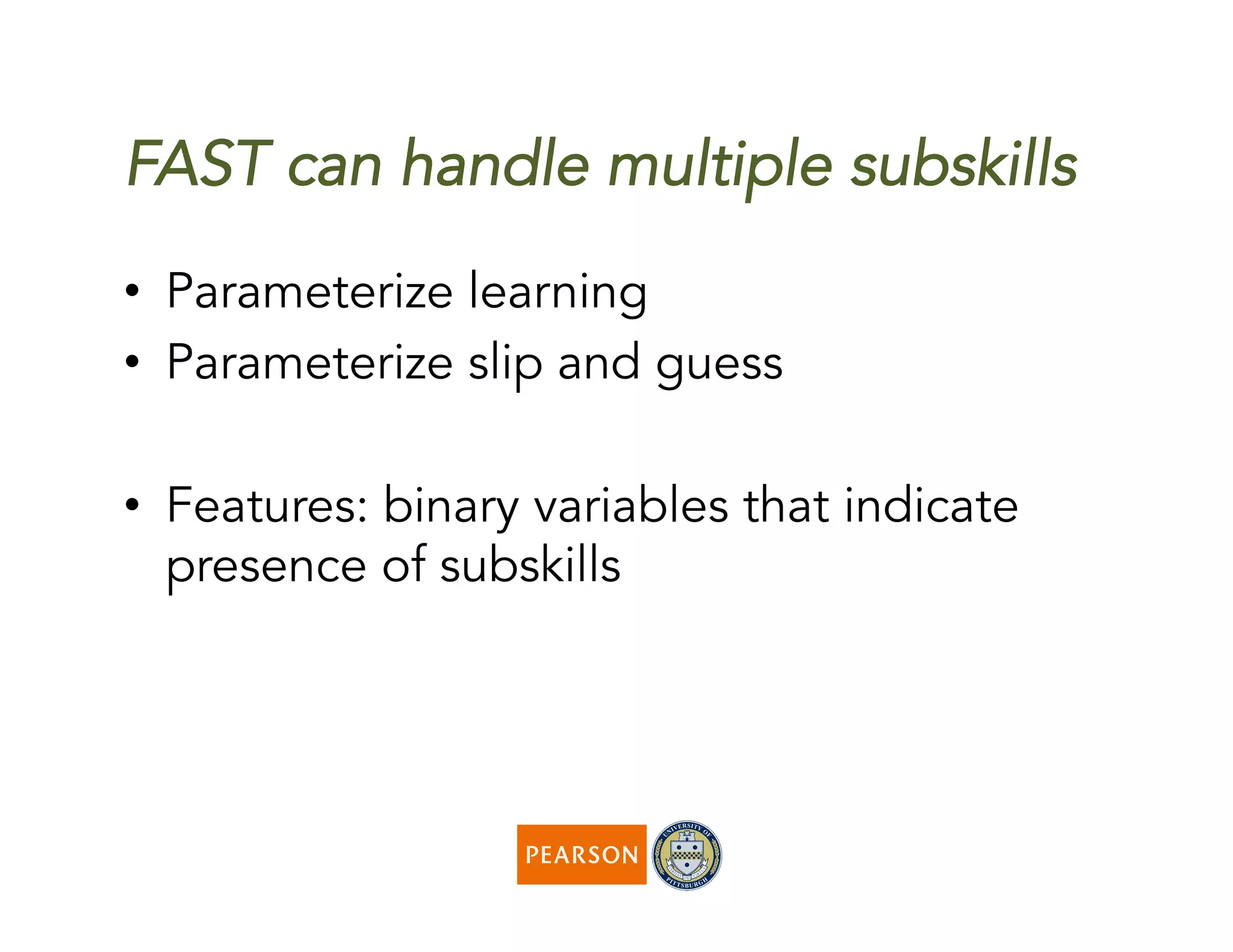 FAST can handle multiple subskills
•  Parameterize learning
•  Parameterize slip and guess
•  Features: binary variables that indicate
presence of subskills
 