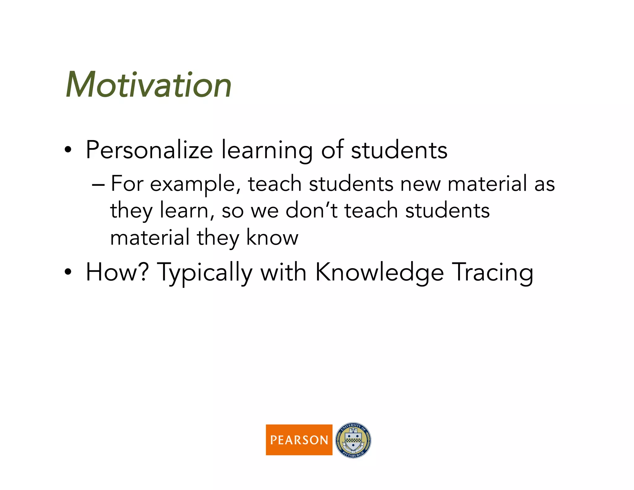 Motivation
•  Personalize learning of students
– For example, teach students new material as
they learn, so we don’t teach students
material they know
•  How? Typically with Knowledge Tracing
 