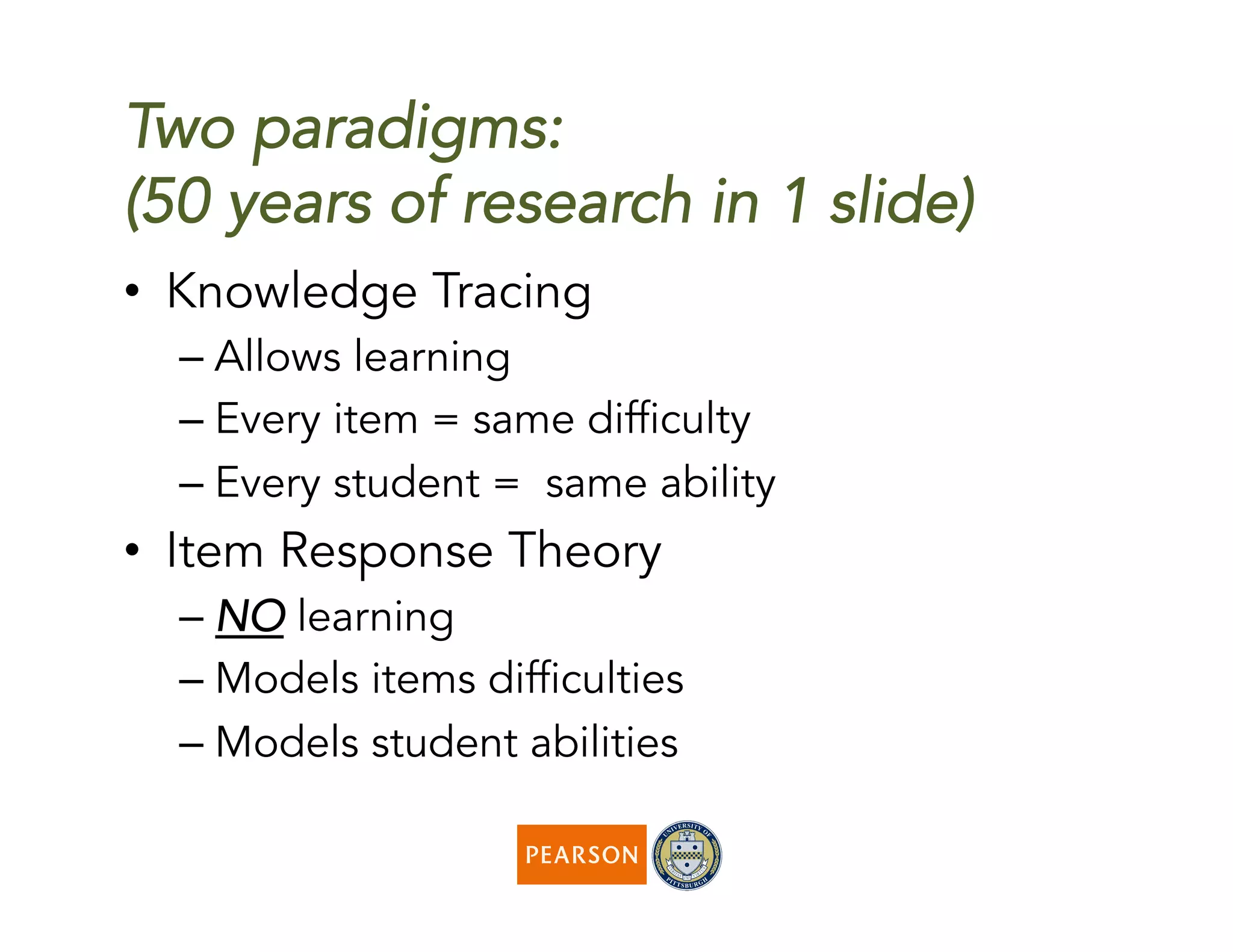 Two paradigms:
(50 years of research in 1 slide)
•  Knowledge Tracing
– Allows learning
– Every item = same difficulty
– Every student = same ability
•  Item Response Theory
– NO learning
– Models items difficulties
– Models student abilities
 