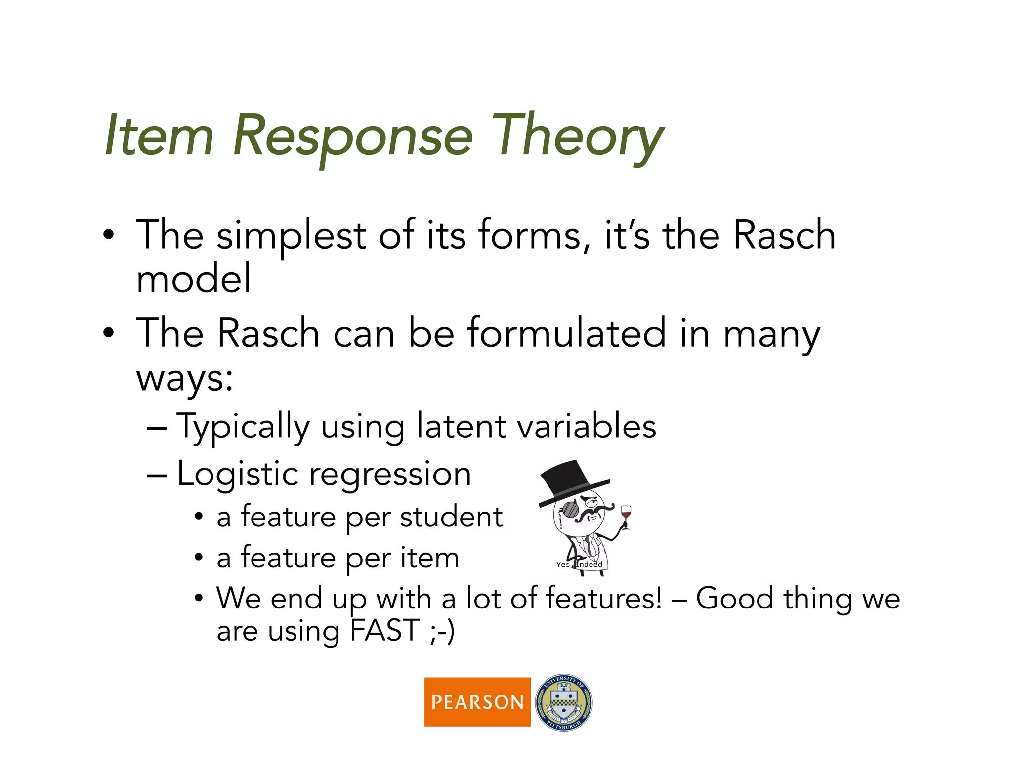 Item Response Theory
•  The simplest of its forms, it’s the Rasch
model
•  The Rasch can be formulated in many
ways:
– Typically using latent variables
– Logistic regression
•  a feature per student
•  a feature per item
•  We end up with a lot of features! – Good thing we
are using FAST ;-)
 