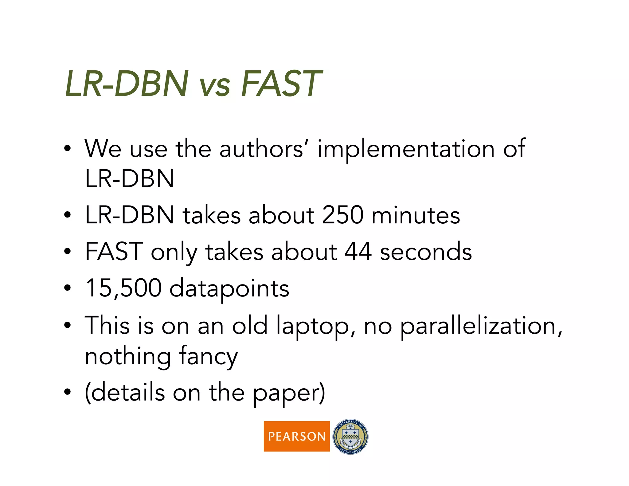LR-DBN vs FAST
•  We use the authors’ implementation of
LR-DBN
•  LR-DBN takes about 250 minutes
•  FAST only takes about 44 seconds
•  15,500 datapoints
•  This is on an old laptop, no parallelization,
nothing fancy
•  (details on the paper)
 