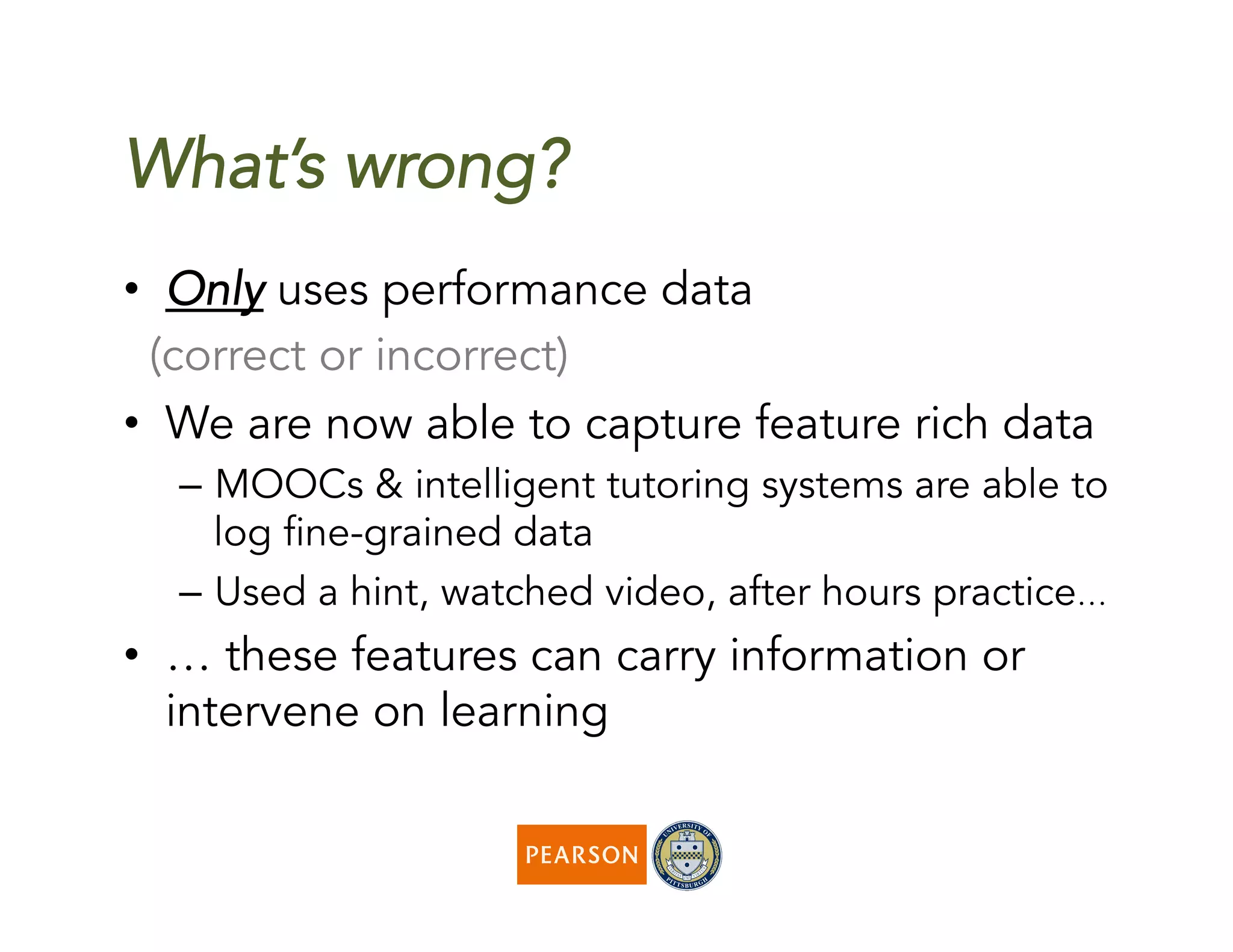 What’s wrong?
•  Only uses performance data
(correct or incorrect)
•  We are now able to capture feature rich data
–  MOOCs & intelligent tutoring systems are able to
log fine-grained data
–  Used a hint, watched video, after hours practice…
•  … these features can carry information or
intervene on learning
 