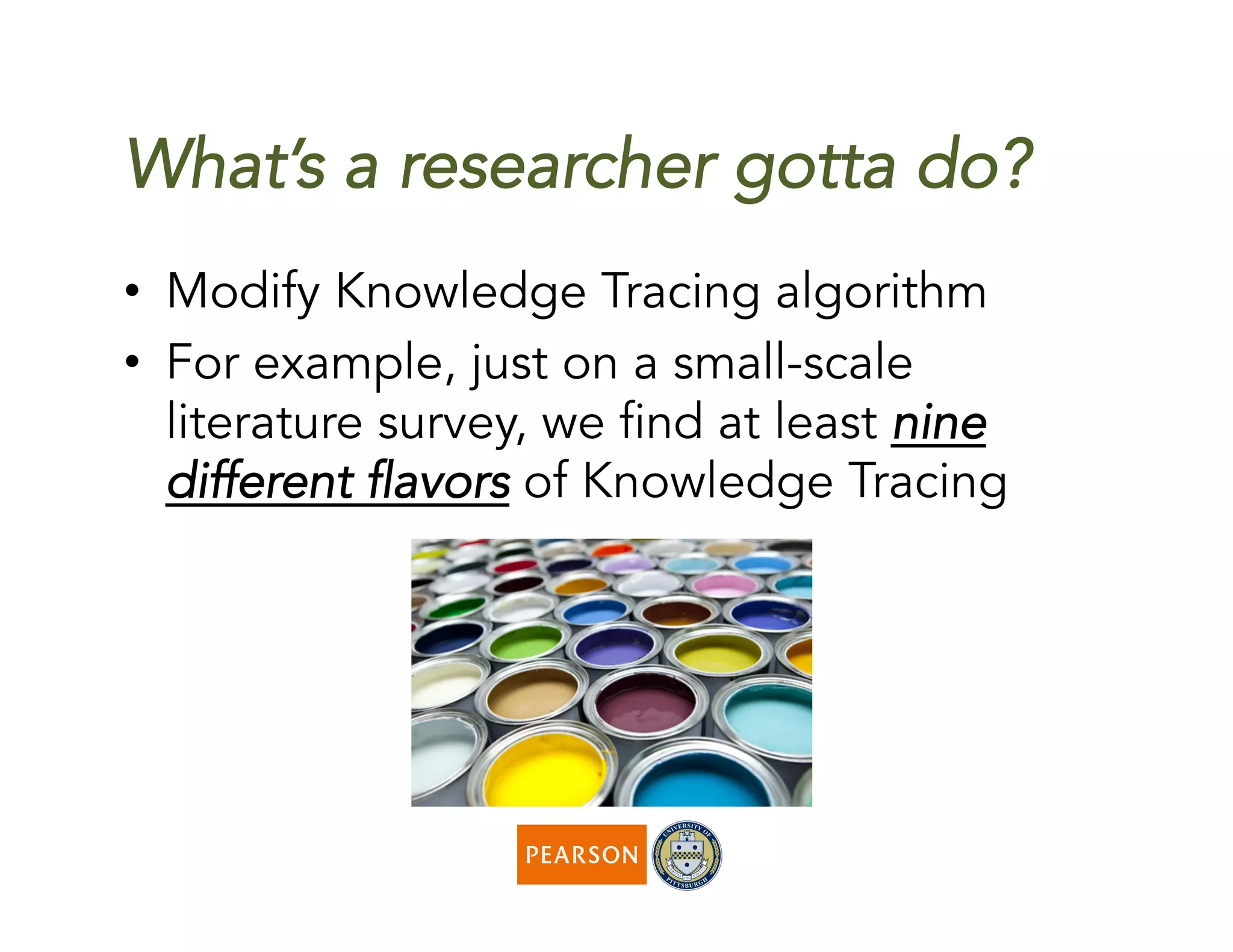 What’s a researcher gotta do?
•  Modify Knowledge Tracing algorithm
•  For example, just on a small-scale
literature survey, we find at least nine
different flavors of Knowledge Tracing
 