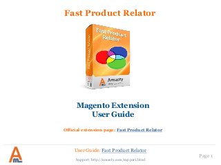User Guide: Fast Product Relator
Page 1
Fast Product Relator
Magento Extension
User Guide
Official extension page: Fast Product Relator
Support: http://amasty.com/support.html
 