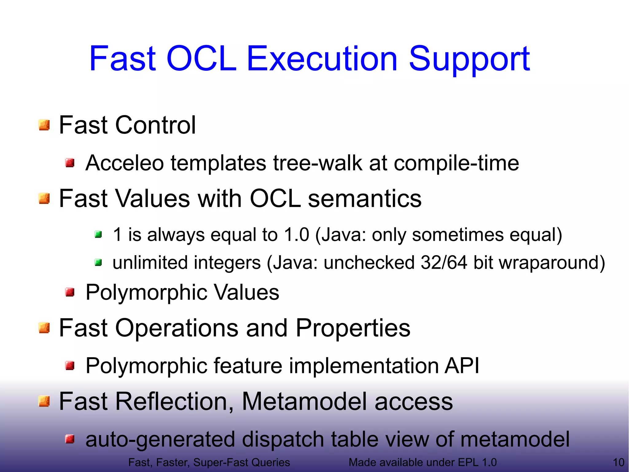 Fast OCL Execution Support
Fast Control
  Acceleo templates tree-walk at compile-time
Fast Values with OCL semantics
    1 is always equal to 1.0 (Java: only sometimes equal)
    unlimited integers (Java: unchecked 32/64 bit wraparound)
  Polymorphic Values
Fast Operations and Properties
  Polymorphic feature implementation API
Fast Reflection, Metamodel access
  auto-generated dispatch table view of metamodel
      Fast, Faster, Super-Fast Queries   Made available under EPL 1.0   10
 