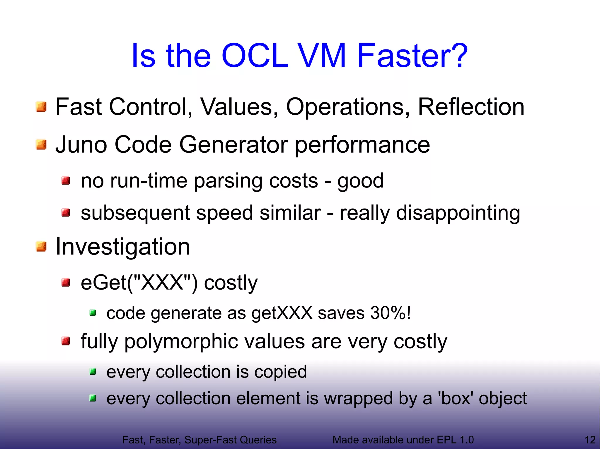 Is the OCL VM Faster?
Fast Control, Values, Operations, Reflection
Juno Code Generator performance
  no run-time parsing costs - good
  subsequent speed similar - really disappointing
Investigation
  eGet("XXX") costly
    code generate as getXXX saves 30%!
  fully polymorphic values are very costly
    every collection is copied
    every collection element is wrapped by a 'box' object

      Fast, Faster, Super-Fast Queries   Made available under EPL 1.0   12
 