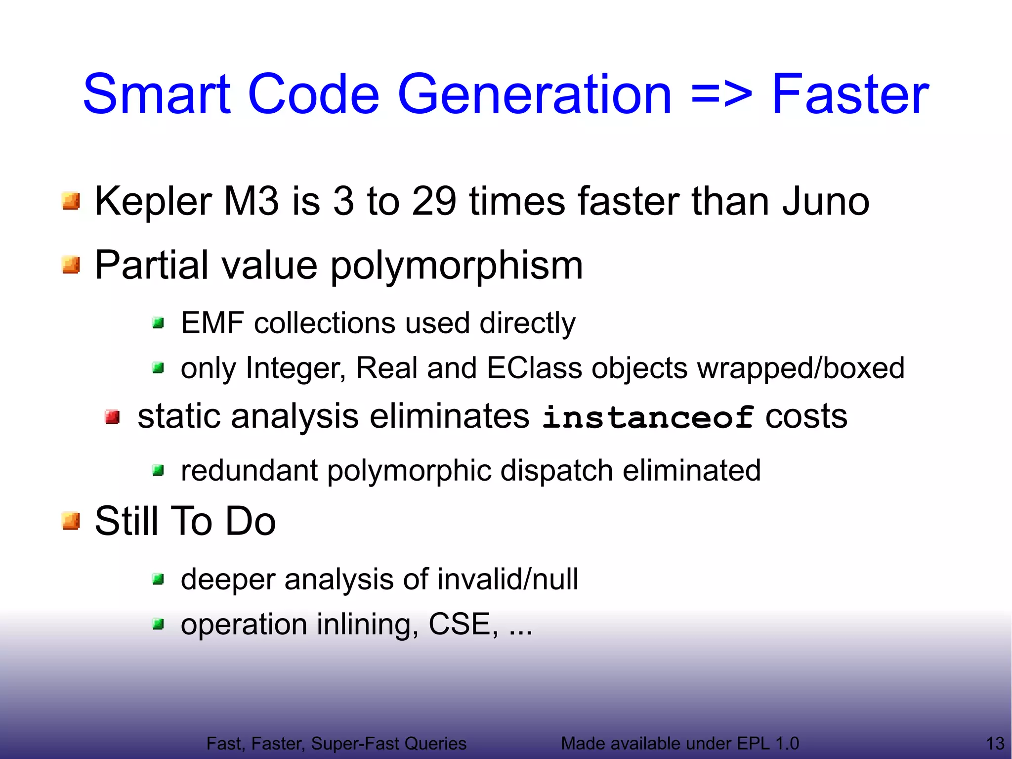 Smart Code Generation => Faster
Kepler M3 is 3 to 29 times faster than Juno
  Partial value polymorphism
     EMF collections used directly
     only Integer, Real and EClass objects wrapped/boxed
  static analysis eliminates instanceof costs
     redundant polymorphic dispatch eliminated
Still To Do
     deeper analysis of invalid/null
     operation inlining, CSE, ...



      Fast, Faster, Super-Fast Queries   Made available under EPL 1.0   13
 