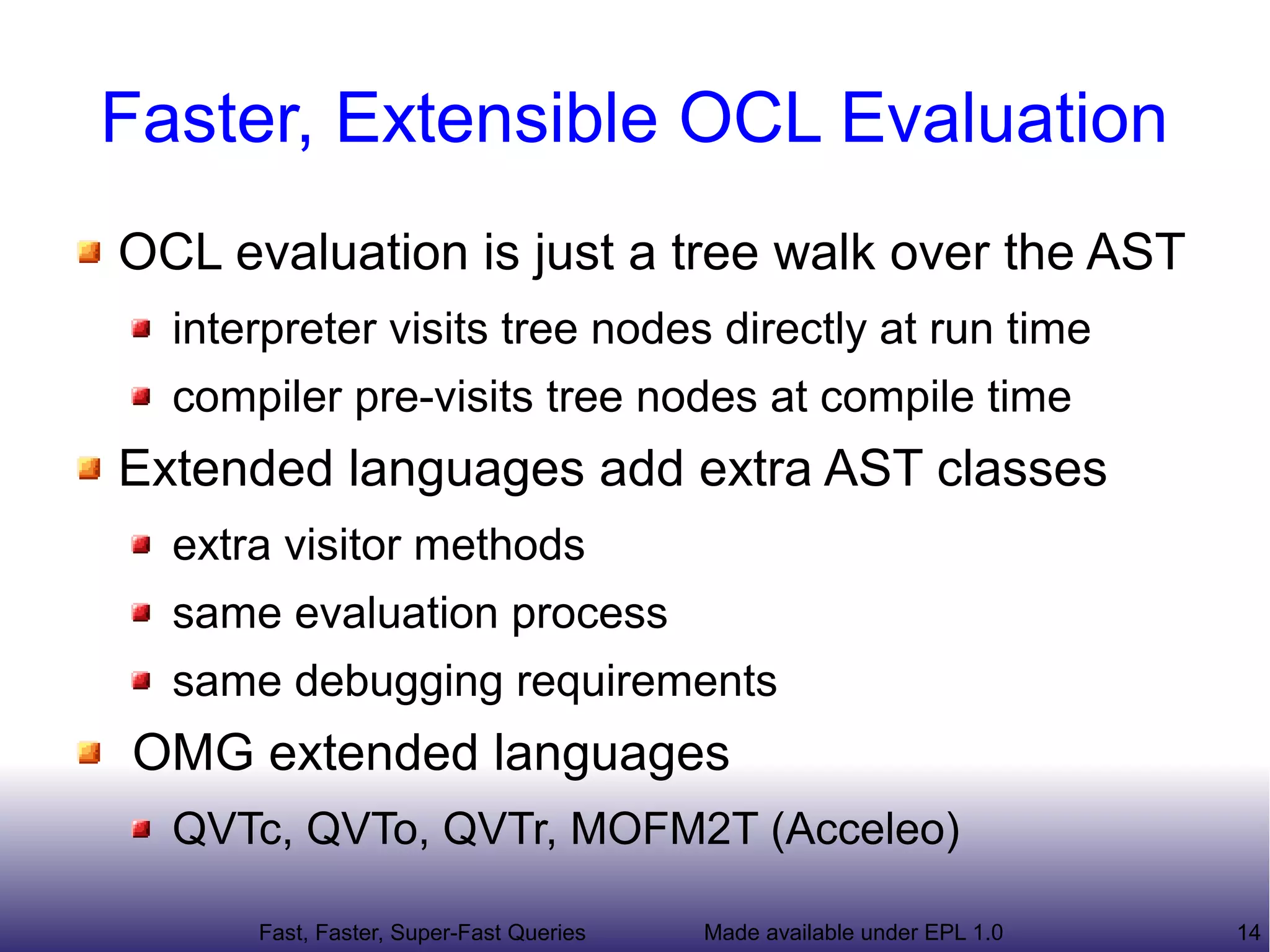 Faster, Extensible OCL Evaluation
OCL evaluation is just a tree walk over the AST
  interpreter visits tree nodes directly at run time
  compiler pre-visits tree nodes at compile time
Extended languages add extra AST classes
  extra visitor methods
  same evaluation process
  same debugging requirements
OMG extended languages
  QVTc, QVTo, QVTr, MOFM2T (Acceleo)

      Fast, Faster, Super-Fast Queries   Made available under EPL 1.0   14
 