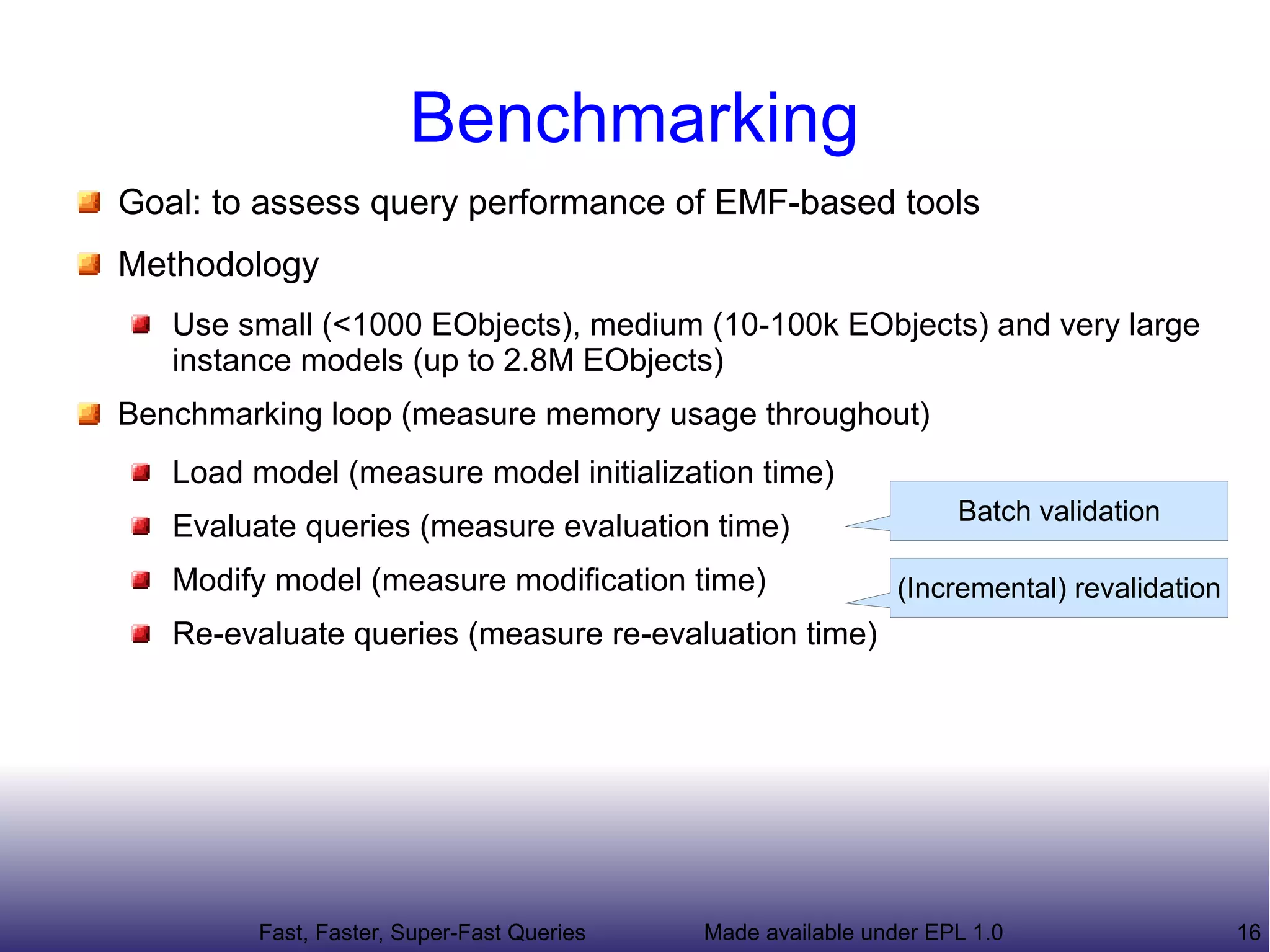 Benchmarking
Goal: to assess query performance of EMF-based tools
Methodology
   Use small (<1000 EObjects), medium (10-100k EObjects) and very large
   instance models (up to 2.8M EObjects)
   Queries of varying complexity
Benchmarking loop (measure memory usage throughout)
   Load model (measure model initialization time)
                                                                   Batch validation
   Evaluate queries (measure evaluation time)
   Modify model (measure modification time)                   (Incremental) revalidation
   Re-evaluate queries (measure re-evaluation time)




         Fast, Faster, Super-Fast Queries   Made available under EPL 1.0                   16
 