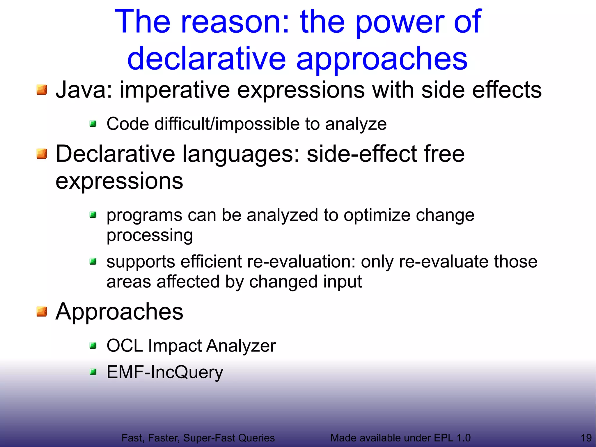 The reason: the power of
      declarative approaches
Java: imperative expressions with side effects
    Code difficult/impossible to analyze
Declarative languages: side-effect free
expressions
    programs can be analyzed to optimize change
    processing
    supports efficient re-evaluation: only re-evaluate those
    areas affected by changed input
Approaches
    OCL Impact Analyzer
    EMF-IncQuery


      Fast, Faster, Super-Fast Queries   Made available under EPL 1.0   19
 