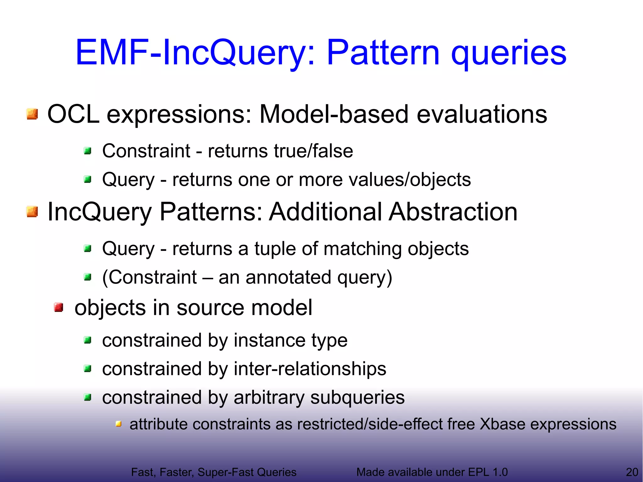 EMF-IncQuery: Pattern queries
OCL expressions: Model-based evaluations
    Constraint - returns true/false
    Query - returns one or more values/objects
IncQuery Patterns: Additional Abstraction
    Query - returns a tuple of matching objects
    (Constraint – an annotated query)
  objects in source model
    constrained by instance type
    constrained by inter-relationships
    constrained by arbitrary subqueries
       attribute constraints as restricted/side-effect free Xbase expressions

       Fast, Faster, Super-Fast Queries   Made available under EPL 1.0          20
 