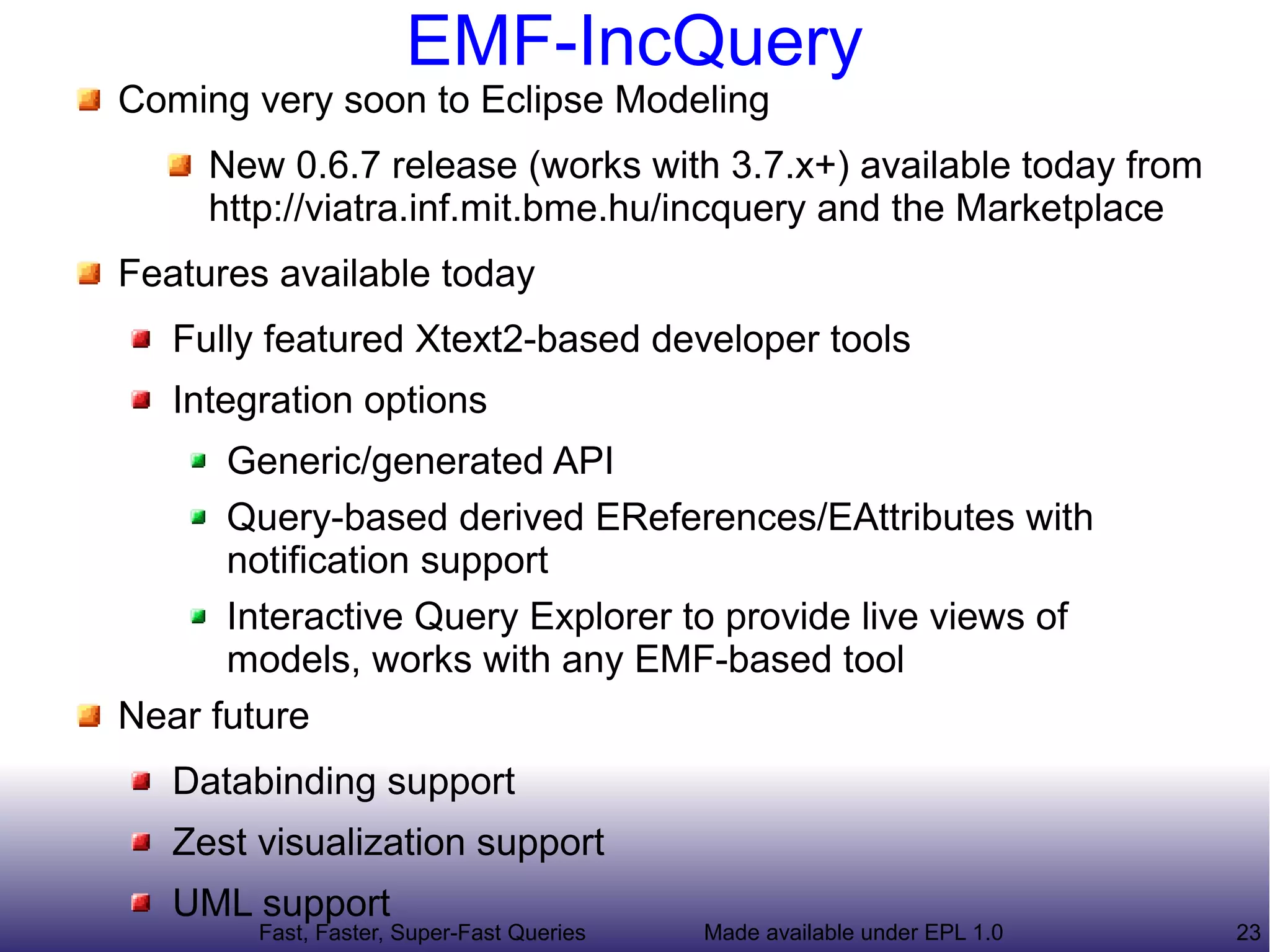 EMF-IncQuery
Coming very soon to Eclipse Modeling, get it from the
Marketplace today
Features available today
   Fully featured Xtext2-based developer tools
   Integration options
       Generic/generated API: both query results and
       incremental deltas
       Query-based derived EReferences/EAttributes with
       notification support
       Databinding support
   Interactive Query Explorer to provide live views of models,
   works with any EMF-based tool
Near future
   Zest visualization support
   Full UML support (Dynamic EMF)
        Fast, Faster, Super-Fast Queries   Made available under EPL 1.0   23
 