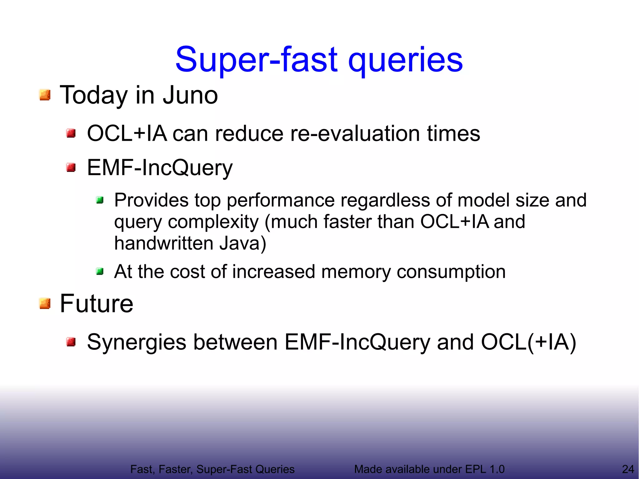 Super-fast queries
Today in Juno
  OCL+IA can reduce re-evaluation times
  EMF-IncQuery
    Provides top performance regardless of model size and
    query complexity (much faster than OCL+IA and
    handwritten Java)
    At the cost of somewhat increased memory consumption
Future
  Synergies between EMF-IncQuery and OCL(+IA)
  Common framework for query-based features


      Fast, Faster, Super-Fast Queries   Made available under EPL 1.0   24
 