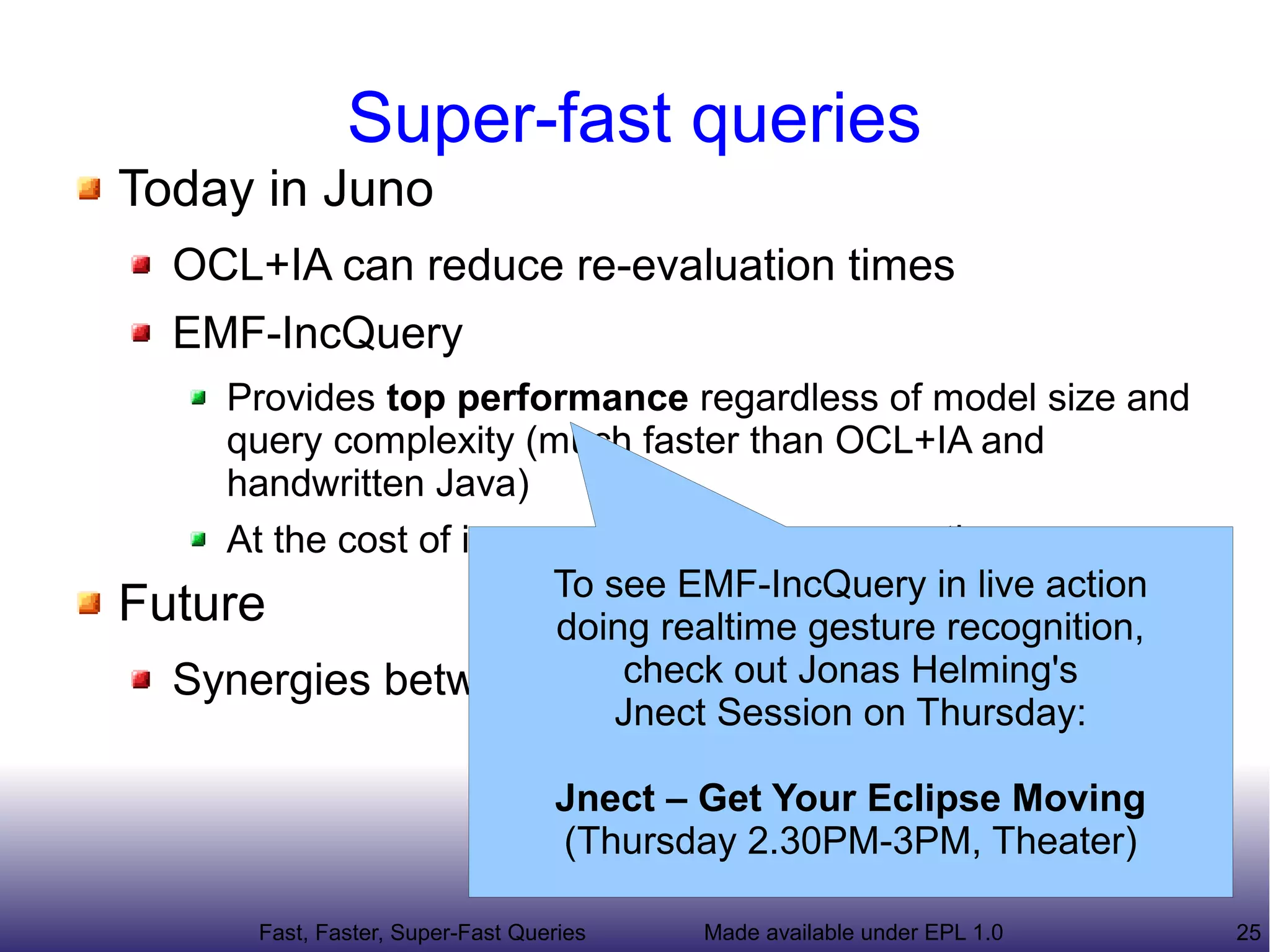 Super-fast queries
Today in Juno
   OCL+IA can reduce re-evaluation times
   EMF-IncQuery
    Provides top performance regardless of model size and
    query complexity (much faster than OCL+IA and
    handwritten Java)
    At the cost of increased memory consumption
                        To see EMF-IncQuery in live action
Future                   doing realtime gesture recognition,
                             check out Jonas Helming's
  Synergies between EMF-IncQuery and OCL(+IA)
                            Jnect Session on Thursday:

                                   Jnect – Get Your Eclipse Moving
                                   (Thursday 2.30PM-3PM, Theater)

       Fast, Faster, Super-Fast Queries   Made available under EPL 1.0   25
 