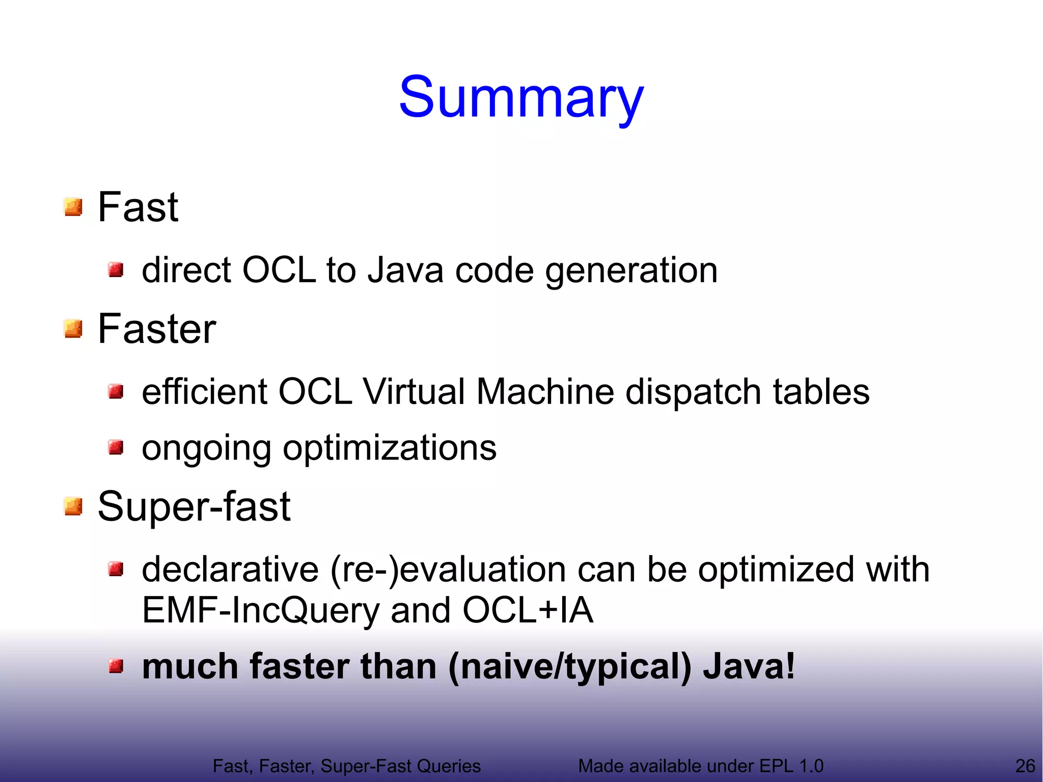Summary
Fast
  direct OCL to Java code generation
Faster
  efficient OCL Virtual Machine dispatch tables
  ongoing optimizations
Super-fast
  declarative (re-)evaluation can be optimized with
  EMF-IncQuery and OCL+IA
  much faster than (naive/typical) Java!

       Fast, Faster, Super-Fast Queries   Made available under EPL 1.0   26
 