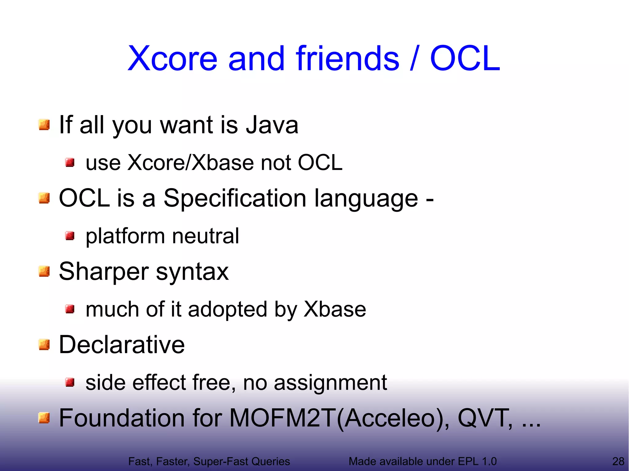 Xcore and friends / OCL
If all you want is Java
  use Xcore/Xbase not OCL
OCL is a Specification language -
  platform neutral
Sharper syntax
  much of it adopted by Xbase
Declarative
  side effect free, no assignment
Foundation for MOFM2T(Acceleo), QVT, ...
      Fast, Faster, Super-Fast Queries   Made available under EPL 1.0   28
 