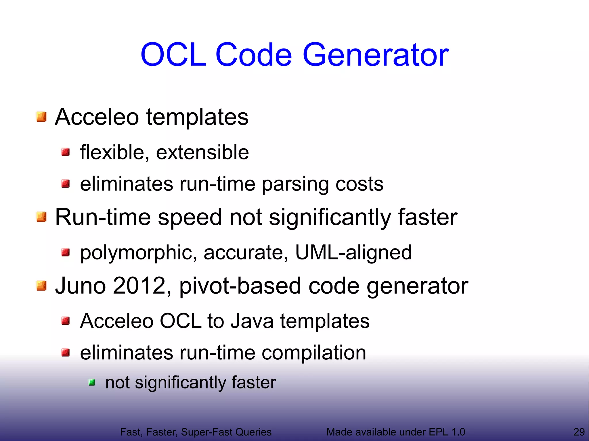 OCL Code Generator
Acceleo templates
  flexible, extensible
  eliminates run-time parsing costs
Run-time speed not significantly faster
  polymorphic, accurate, UML-aligned
Juno 2012, pivot-based code generator
  Acceleo OCL to Java templates
  eliminates run-time compilation
    not significantly faster

      Fast, Faster, Super-Fast Queries   Made available under EPL 1.0   29
 
