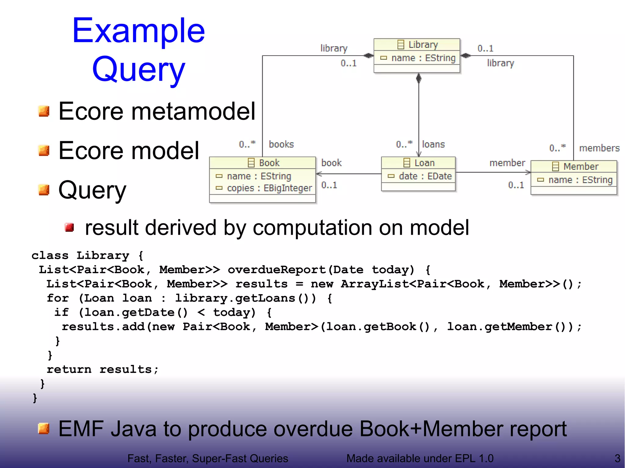 Example
      Query
   Ecore metamodel
   Ecore model
   Query
       result derived by computation on model
class Library {
  List<Pair<Book, Member>> overdueReport(Date today) {
    List<Pair<Book, Member>> results = new ArrayList<Pair<Book, Member>>();
    for (Loan loan : library.getLoans()) {
      if (loan.getDate() < today) {
        results.add(new Pair<Book, Member>(loan.getBook(), loan.getMember());
      }
    }
    return results;
  }
}

   EMF Java to produce overdue Book+Member report
             Fast, Faster, Super-Fast Queries   Made available under EPL 1.0    3
 