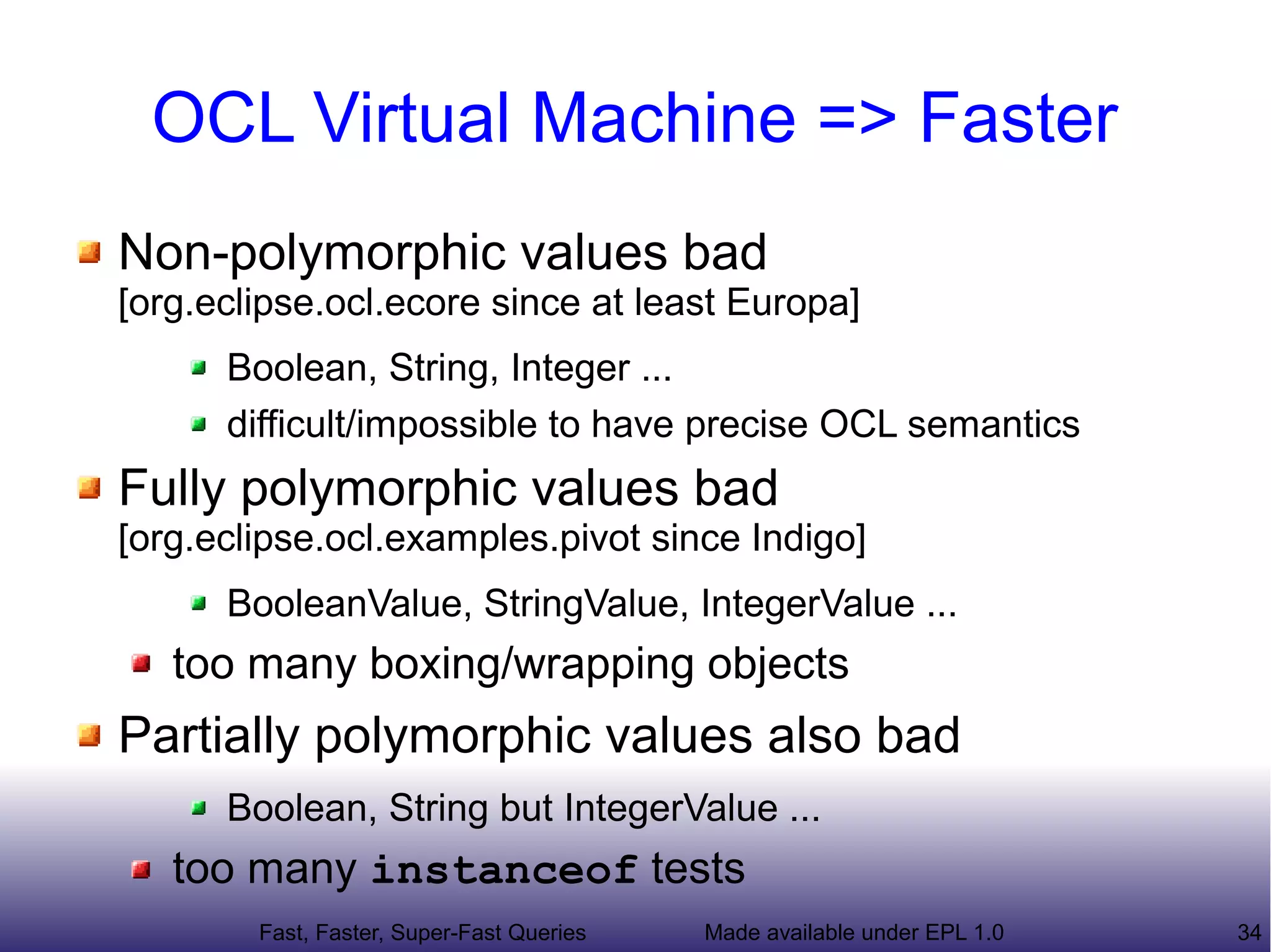 OCL Virtual Machine => Faster
Non-polymorphic values bad
[org.eclipse.ocl.ecore since at least Europa]
      Boolean, String, Integer ...
      difficult/impossible to have precise OCL semantics
Fully polymorphic values bad
[org.eclipse.ocl.examples.pivot since Indigo]
      BooleanValue, StringValue, IntegerValue ...
   too many boxing/wrapping objects
Partially polymorphic values also bad
      Boolean, String but IntegerValue ...
   too many instanceof tests
        Fast, Faster, Super-Fast Queries   Made available under EPL 1.0   34
 
