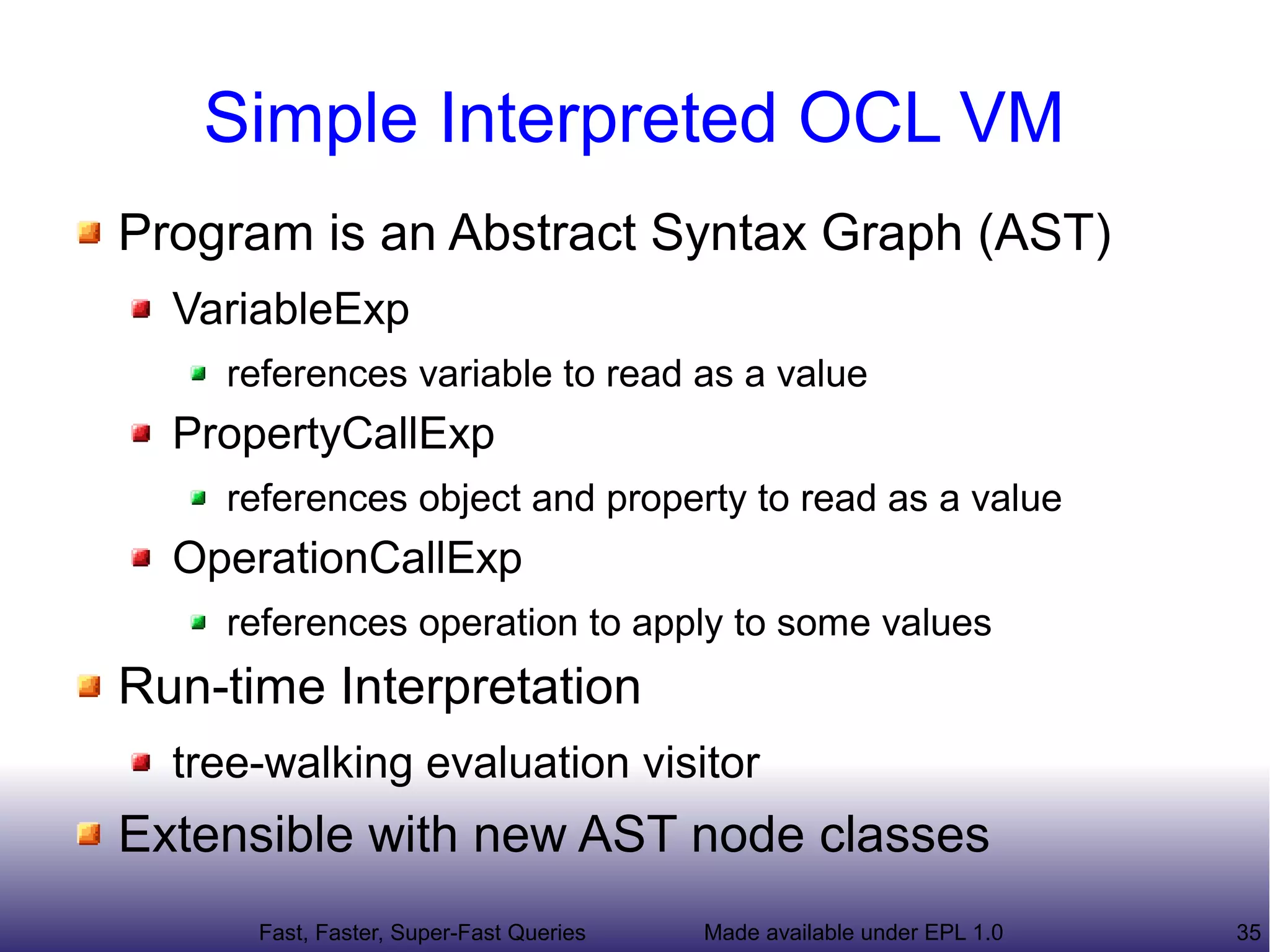 Simple Interpreted OCL VM
Program is an Abstract Syntax Graph (AST)
  VariableExp
    references variable to read as a value
  PropertyCallExp
    references object and property to read as a value
  OperationCallExp
    references operation to apply to some values
Run-time Interpretation
  tree-walking evaluation visitor
Extensible with new AST node classes
      Fast, Faster, Super-Fast Queries   Made available under EPL 1.0   35
 