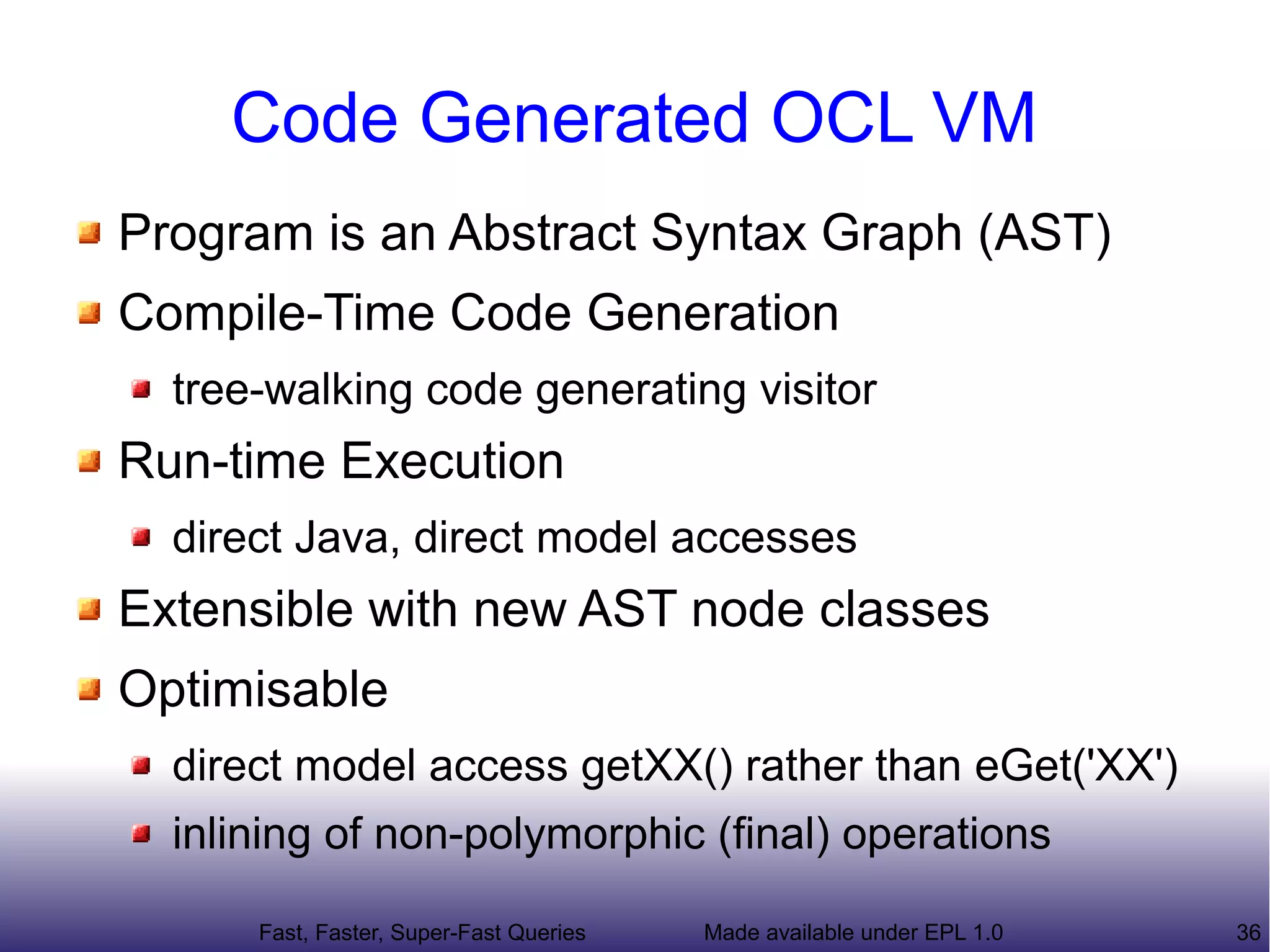 Code Generated OCL VM
Program is an Abstract Syntax Graph (AST)
Compile-Time Code Generation
  tree-walking code generating visitor
Run-time Execution
  direct Java, direct model accesses
Extensible with new AST node classes
Optimisable
  direct model access getXX() rather than eGet('XX')
  inlining of non-polymorphic (final) operations

      Fast, Faster, Super-Fast Queries   Made available under EPL 1.0   36
 