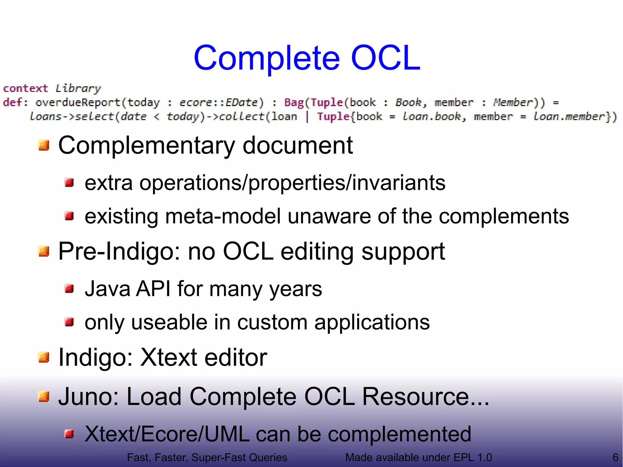 Complete OCL

Complementary document
  extra operations/properties/invariants
  existing meta-model unaware of the complements
Pre-Indigo: no OCL editing support
  Java API for many years
  only useable in custom applications
Indigo: Xtext editor
Juno: Load Complete OCL Resource...
  Xtext/Ecore/UML can be complemented
      Fast, Faster, Super-Fast Queries   Made available under EPL 1.0   6
 