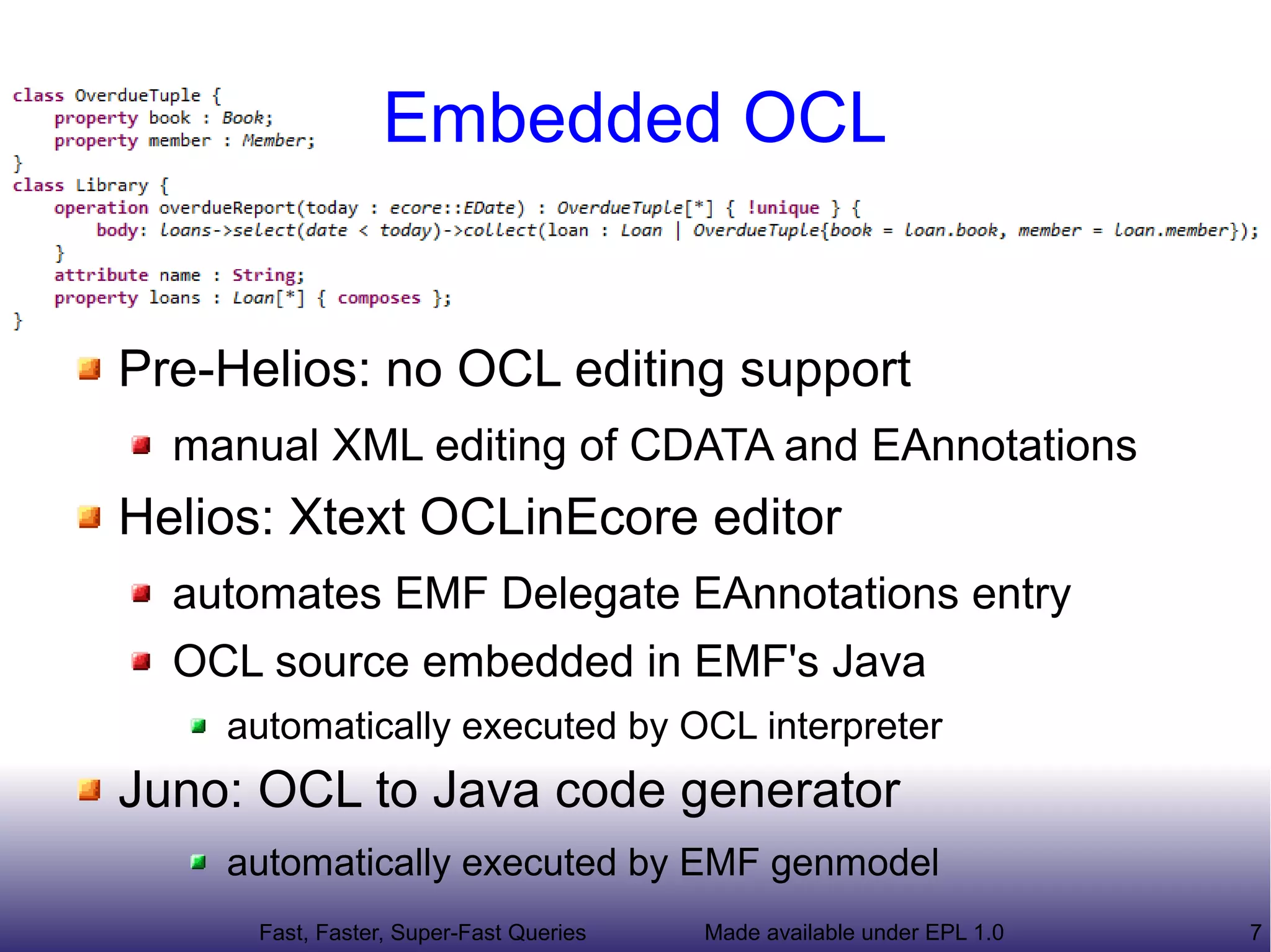 Embedded OCL


Pre-Helios: no OCL editing support
  manual XML editing of CDATA and EAnnotations
Helios: Xtext OCLinEcore editor
  automates EMF Delegate EAnnotations entry
  OCL source embedded in EMF's Java
    automatically executed by OCL interpreter
Juno: OCL to Java code generator
    automatically executed by EMF genmodel
      Fast, Faster, Super-Fast Queries   Made available under EPL 1.0   7
 