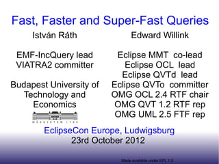 Fast, Faster and Super-Fast Queries
     István Ráth                Edward Willink
     @istvanrath
                          Eclipse MMT co-lead
 EMF-IncQuery lead
                            Eclipse OCL lead
 VIATRA2 committer
                           Eclipse QVTd lead
Budapest University of   Eclipse QVTo committer
  Technology and         OMG OCL 2.4 RTF chair
    Economics            OMG QVT 1.2 RTF rep
                          OMG UML 2.5 FTF rep
        EclipseCon Europe, Ludwigsburg
               23rd October 2012

                           Made available under EPL 1.0
 