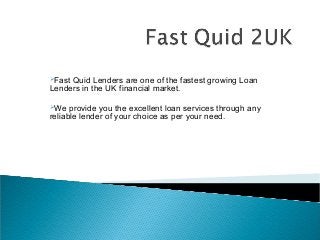 Fast

Quid Lenders are one of the fastest growing Loan
Lenders in the UK financial market.
We

provide you the excellent loan services through any
reliable lender of your choice as per your need.

 