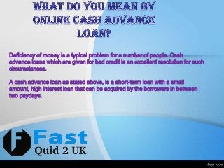 Deficiency of money is a typical problem for a number of people. Cash
advance loans which are given for bad credit is an excellent resolution for such
circumstances.
A cash advance loan as stated above, is a short-term loan with a small
amount, high interest loan that can be acquired by the borrowers in between
two paydays.

 