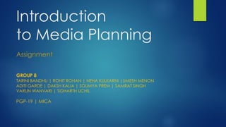 Introduction
to Media Planning
Assignment
GROUP 8

TARINI BANDHU | ROHIT ROHAN | NEHA KULKARNI |UMESH MENON
ADITI GARDE | DAKSH KALIA | SOUMYA PREM | SAMRAT SINGH
VARUN WANVARI | SIDHARTH UCHIL

PGP-19 | MICA

 