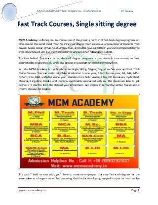 MCM Academy Admission Helpline no. +919999292837 BY:Gaurav 
www.mcmacademy.in Page 1 
MCM Academy is offering you to choose one of the growing number of fast-track degree programs on offer around the world could mean finishing your degree much sooner. A large number of Students from Kuwait, Nepal, Qatar, Oman, Saudi Arabia, UAE, and Dubai have saved their years and completed degree after discontinued. We give them special offer who are other nationalist students. 
The idea behind 'fast-track' or 'accelerated' degree programs is that students save money on fees, accommodation and the like, while also getting a head start on entering employment. 
In India, MCM Academy is top Academy for Single Sitting Degree, Degree in One year and Fast Track Mode Courses. You can easily complete Graduation in one year, B.tech In one year, BA, MA, M.Sc. M.Com, B.Sc., BBA, and MBA in one year. Students from Delhi, Assam, Bihar, UP, Karnataka, Hyderabad, Chennai, Bangalore, Kerala, and Haryana are directly connected with us. The maximum time to get degree is 6 months from the date of your enrollment. Get Degree in 6 months, within Maximum six months you can get Degree. 
The catch? Well, to start with, you’ll have to convince employers that your fast-track degree has the same value as a longer course. And assuming that the fast-track program packs in just as much as the 
Fast Track Courses, Single sitting degree  