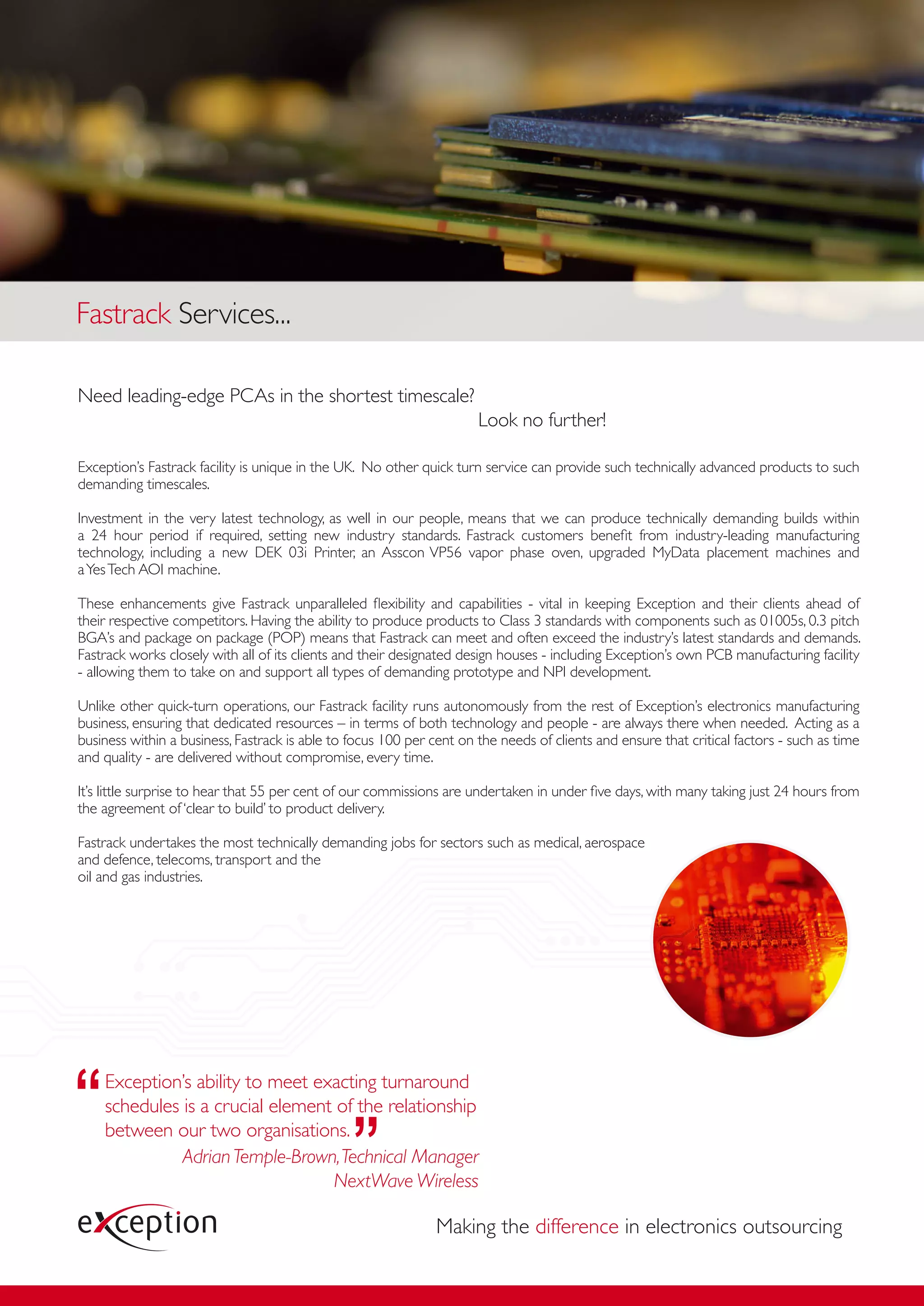 Fastrack Services...

Need leading-edge PCAs in the shortest timescale?
                                                                      Look no further!

Exception’s Fastrack facility is unique in the UK. No other quick turn service can provide such technically advanced products to such
demanding timescales.

Investment in the very latest technology, as well in our people, means that we can produce technically demanding builds within
a 24 hour period if required, setting new industry standards. Fastrack customers beneﬁt from industry-leading manufacturing
technology, including a new DEK 03i Printer, an Asscon VP56 vapor phase oven, upgraded MyData placement machines and
a Yes Tech AOI machine.

These enhancements give Fastrack unparalleled ﬂexibility and capabilities - vital in keeping Exception and their clients ahead of
their respective competitors. Having the ability to produce products to Class 3 standards with components such as 01005s, 0.3 pitch
BGA’s and package on package (POP) means that Fastrack can meet and often exceed the industry’s latest standards and demands.
Fastrack works closely with all of its clients and their designated design houses - including Exception’s own PCB manufacturing facility
- allowing them to take on and support all types of demanding prototype and NPI development.

Unlike other quick-turn operations, our Fastrack facility runs autonomously from the rest of Exception’s electronics manufacturing
business, ensuring that dedicated resources – in terms of both technology and people - are always there when needed. Acting as a
business within a business, Fastrack is able to focus 100 per cent on the needs of clients and ensure that critical factors - such as time
and quality - are delivered without compromise, every time.

It’s little surprise to hear that 55 per cent of our commissions are undertaken in under ﬁve days, with many taking just 24 hours from
the agreement of ‘clear to build’ to product delivery.

Fastrack undertakes the most technically demanding jobs for sectors such as medical, aerospace
and defence, telecoms, transport and the
oil and gas industries.




    Exception’s ability to meet exacting turnaround
    schedules is a crucial element of the relationship
    between our two organisations.
              Adrian Temple-Brown, Technical Manager
                                  NextWave Wireless

                                                               Making the difference in electronics outsourcing
 