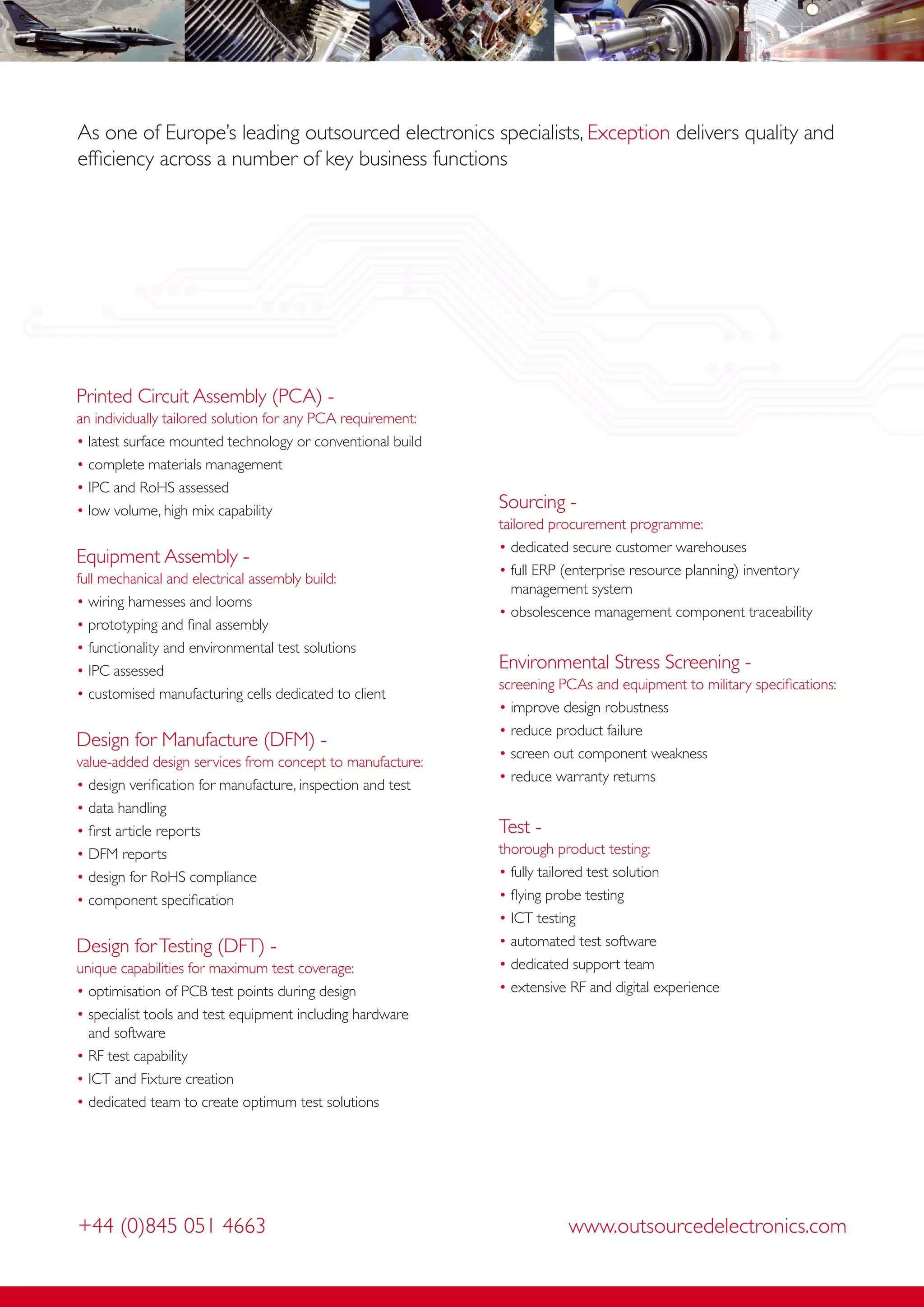 As one of Europe’s leading outsourced electronics specialists, Exception delivers quality and
efﬁciency across a number of key business functions




Printed Circuit Assembly (PCA) -
an individually tailored solution for any PCA requirement:
• latest surface mounted technology or conventional build
• complete materials management
• IPC and RoHS assessed
• low volume, high mix capability                            Sourcing -
                                                             tailored procurement programme:
                                                             • dedicated secure customer warehouses
Equipment Assembly -
                                                             • full ERP (enterprise resource planning) inventory
full mechanical and electrical assembly build:
                                                               management system
• wiring harnesses and looms
                                                             • obsolescence management component traceability
• prototyping and ﬁnal assembly
• functionality and environmental test solutions
• IPC assessed                                               Environmental Stress Screening -
                                                             screening PCAs and equipment to military speciﬁcations:
• customised manufacturing cells dedicated to client
                                                             • improve design robustness
                                                             • reduce product failure
Design for Manufacture (DFM) -
                                                             • screen out component weakness
value-added design services from concept to manufacture:
                                                             • reduce warranty returns
• design veriﬁcation for manufacture, inspection and test
• data handling
• ﬁrst article reports                                       Test -
• DFM reports                                                thorough product testing:
• design for RoHS compliance                                 • fully tailored test solution
• component speciﬁcation                                     • ﬂying probe testing
                                                             • ICT testing
Design for Testing (DFT) -                                   • automated test software
unique capabilities for maximum test coverage:               • dedicated support team
• optimisation of PCB test points during design              • extensive RF and digital experience
• specialist tools and test equipment including hardware
  and software
• RF test capability
• ICT and Fixture creation
• dedicated team to create optimum test solutions




+44 (0)845 051 4663                                                     www.outsourcedelectronics.com
 