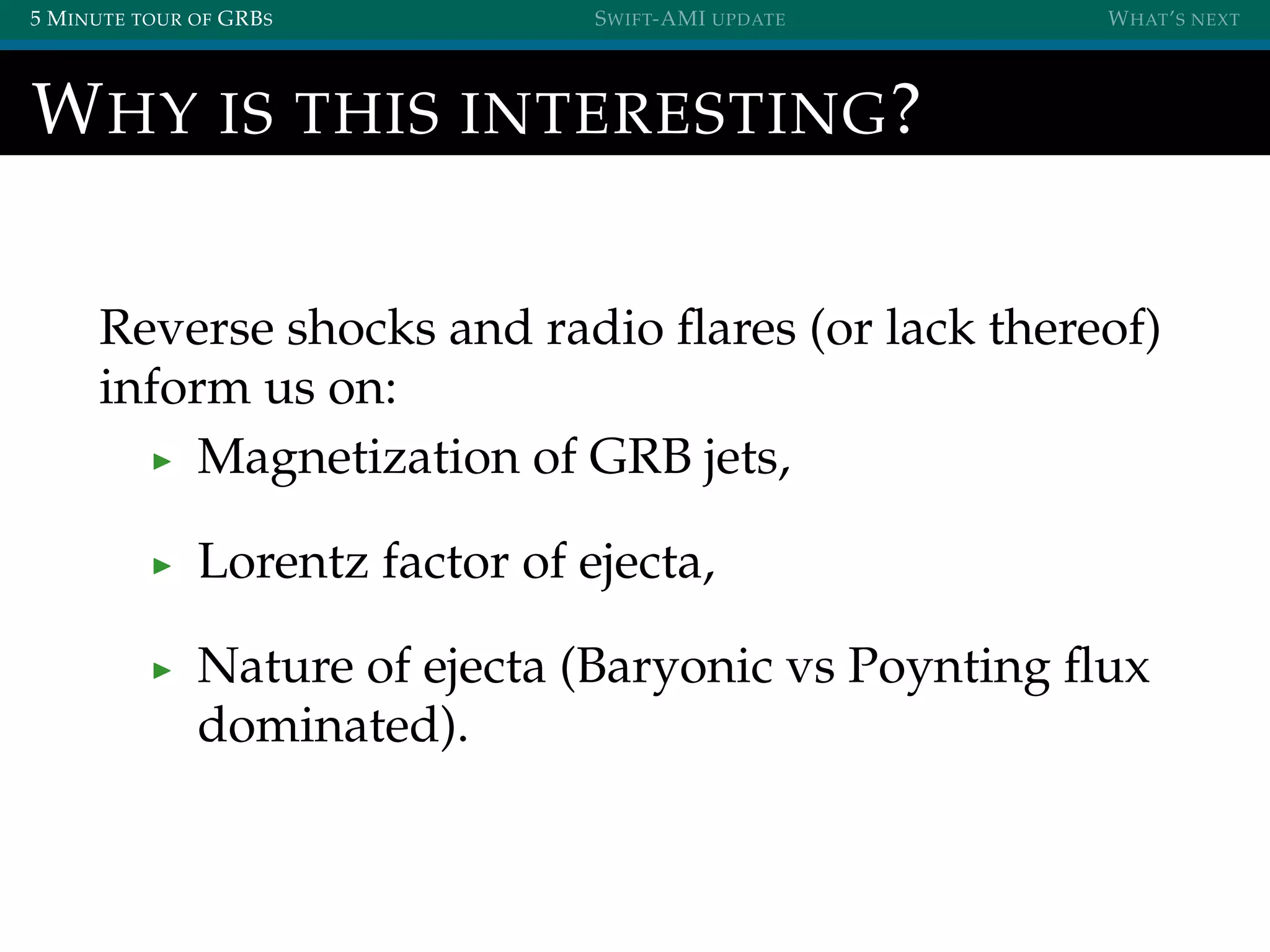 5 MINUTE TOUR OF GRBS SWIFT-AMI UPDATE WHAT’S NEXT
WHY IS THIS INTERESTING?
Reverse shocks and radio ﬂares (or lack thereof)
inform us on:
Magnetization of GRB jets,
Lorentz factor of ejecta,
Nature of ejecta (Baryonic vs Poynting ﬂux
dominated).
 