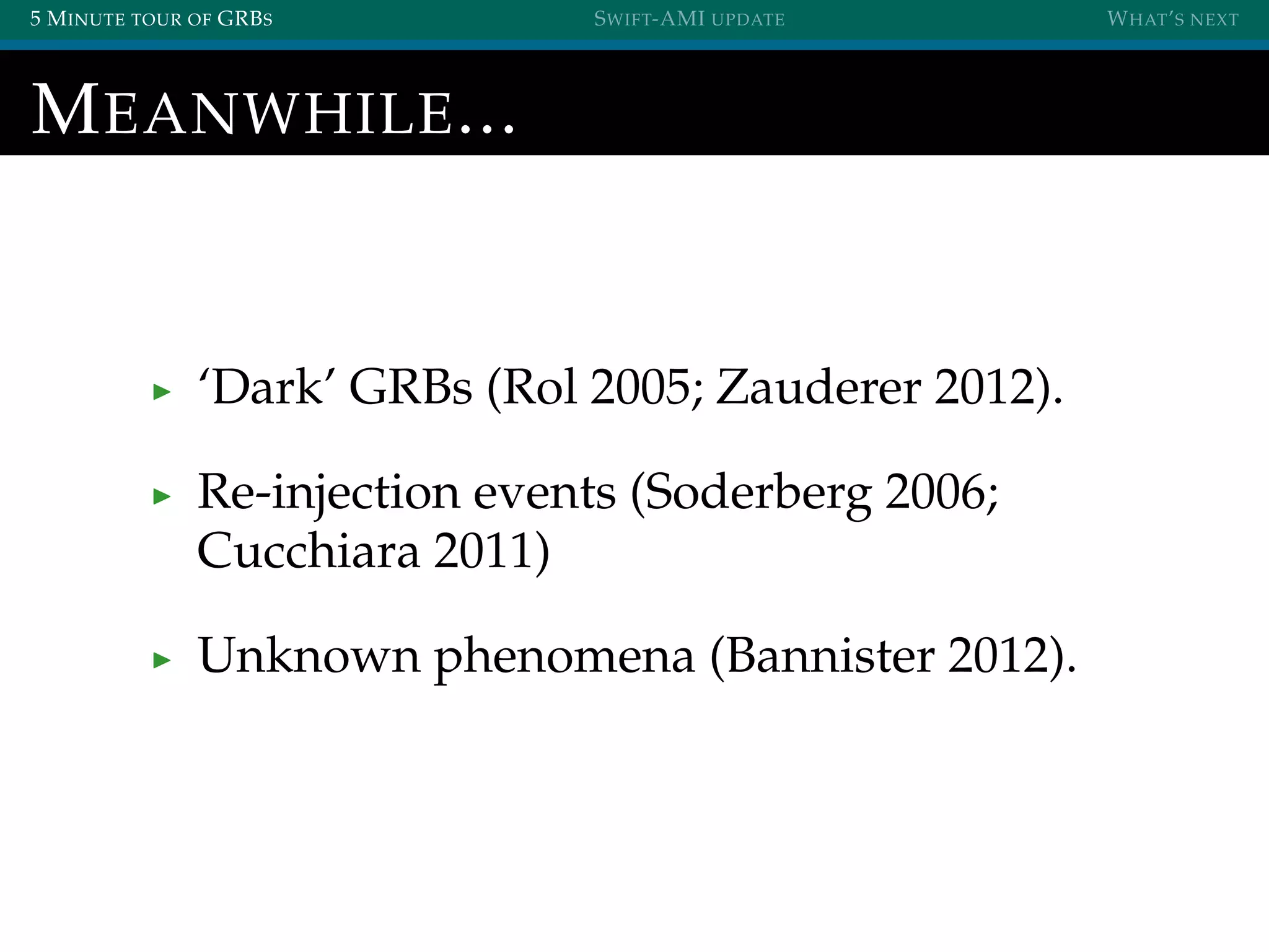 5 MINUTE TOUR OF GRBS SWIFT-AMI UPDATE WHAT’S NEXT
MEANWHILE...
‘Dark’ GRBs (Rol 2005; Zauderer 2012).
Re-injection events (Soderberg 2006;
Cucchiara 2011)
Unknown phenomena (Bannister 2012).
 