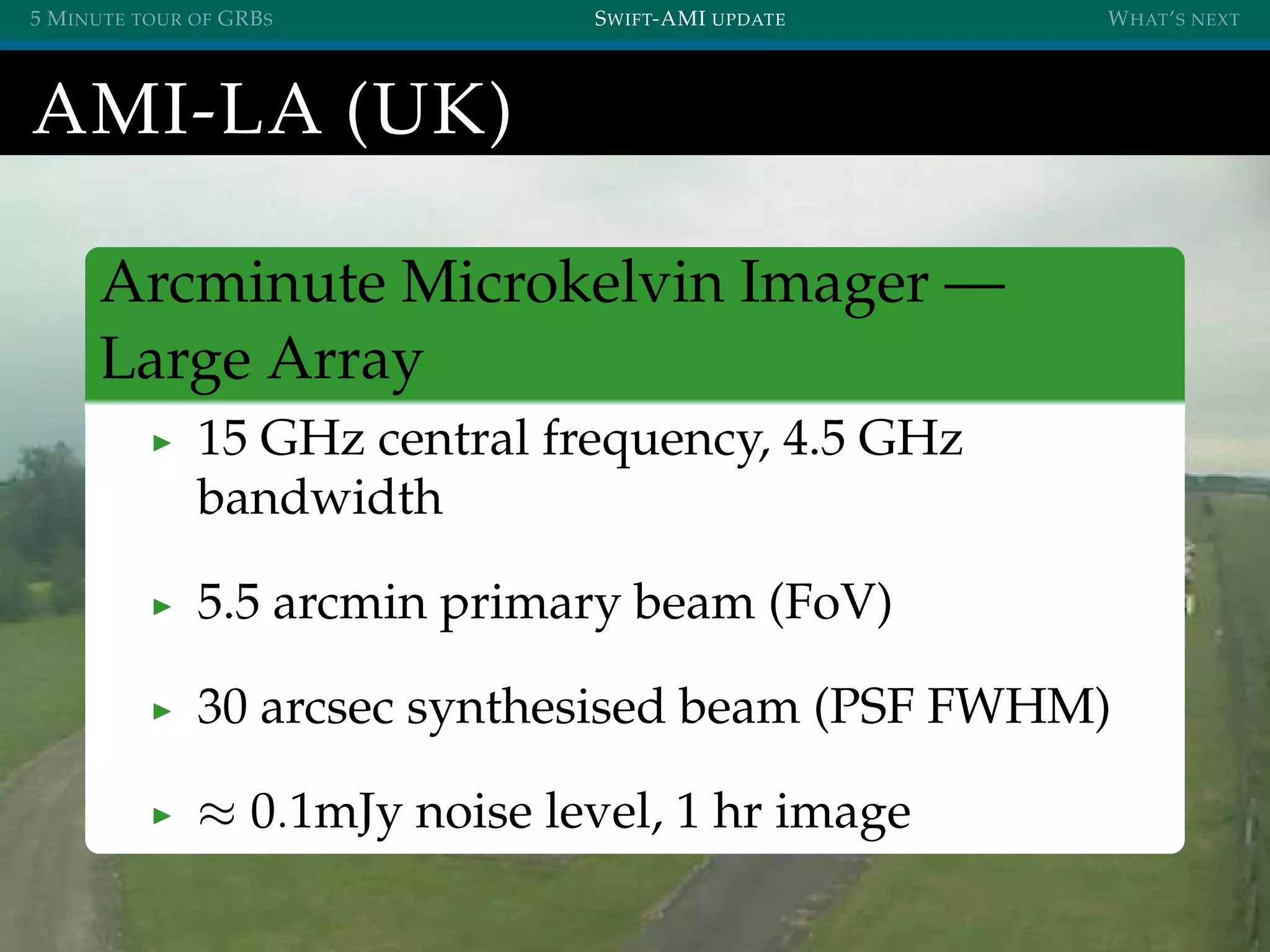 5 MINUTE TOUR OF GRBS SWIFT-AMI UPDATE WHAT’S NEXT
AMI-LA (UK)
Arcminute Microkelvin Imager —
Large Array
15 GHz central frequency, 4.5 GHz
bandwidth
5.5 arcmin primary beam (FoV)
30 arcsec synthesised beam (PSF FWHM)
≈ 0.1mJy noise level, 1 hr image
 