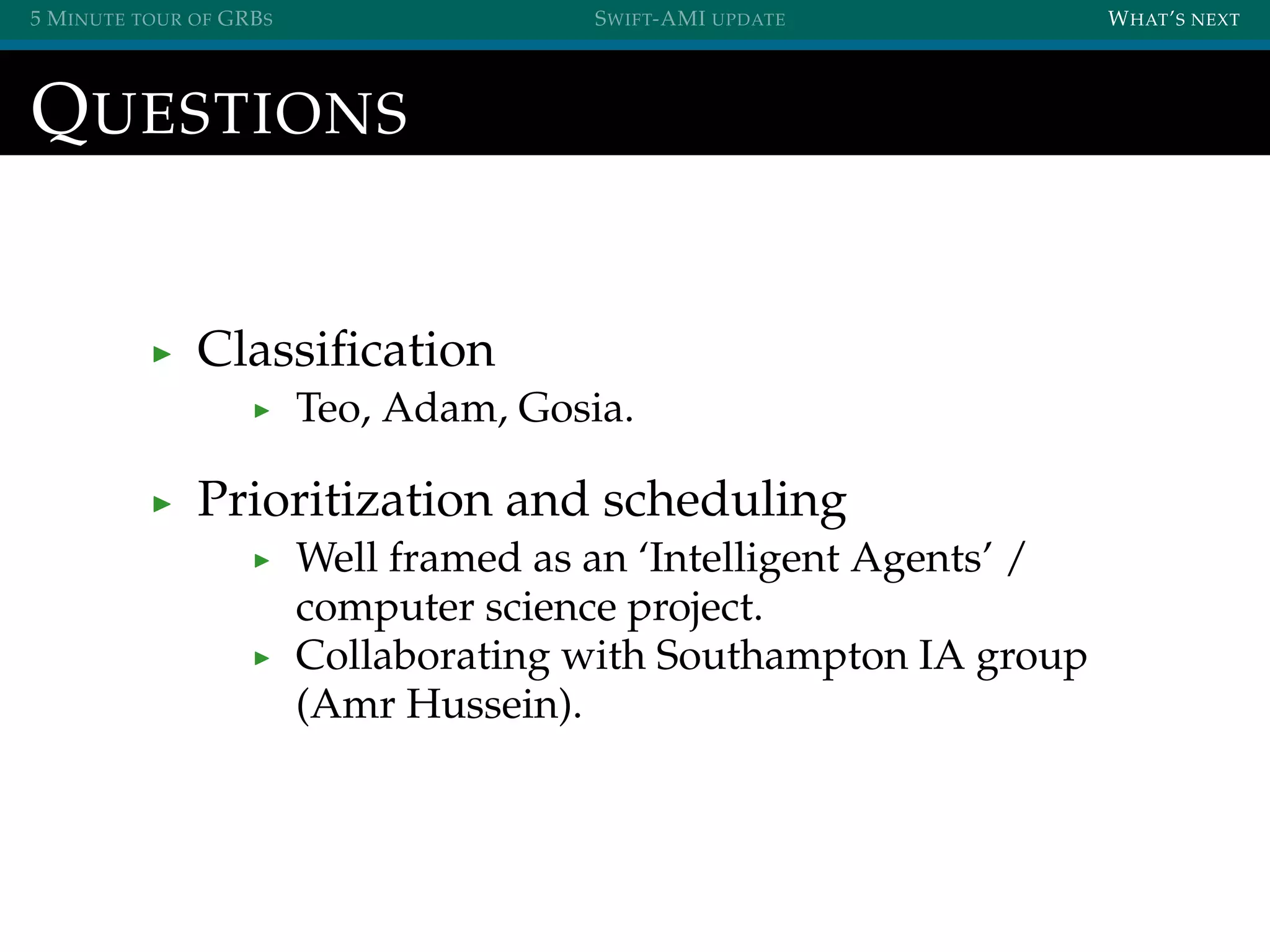 5 MINUTE TOUR OF GRBS SWIFT-AMI UPDATE WHAT’S NEXT
QUESTIONS
Classiﬁcation
Teo, Adam, Gosia.
Prioritization and scheduling
Well framed as an ‘Intelligent Agents’ /
computer science project.
Collaborating with Southampton IA group
(Amr Hussein).
 