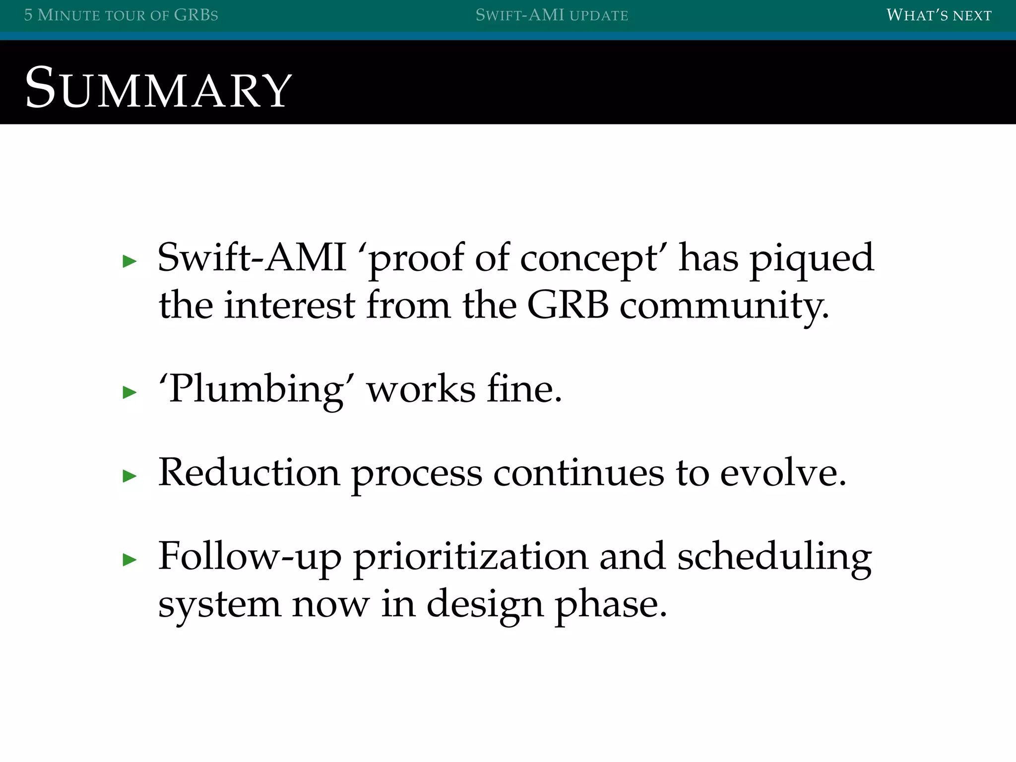5 MINUTE TOUR OF GRBS SWIFT-AMI UPDATE WHAT’S NEXT
SUMMARY
Swift-AMI ‘proof of concept’ has piqued
the interest from the GRB community.
‘Plumbing’ works ﬁne.
Reduction process continues to evolve.
Follow-up prioritization and scheduling
system now in design phase.
 